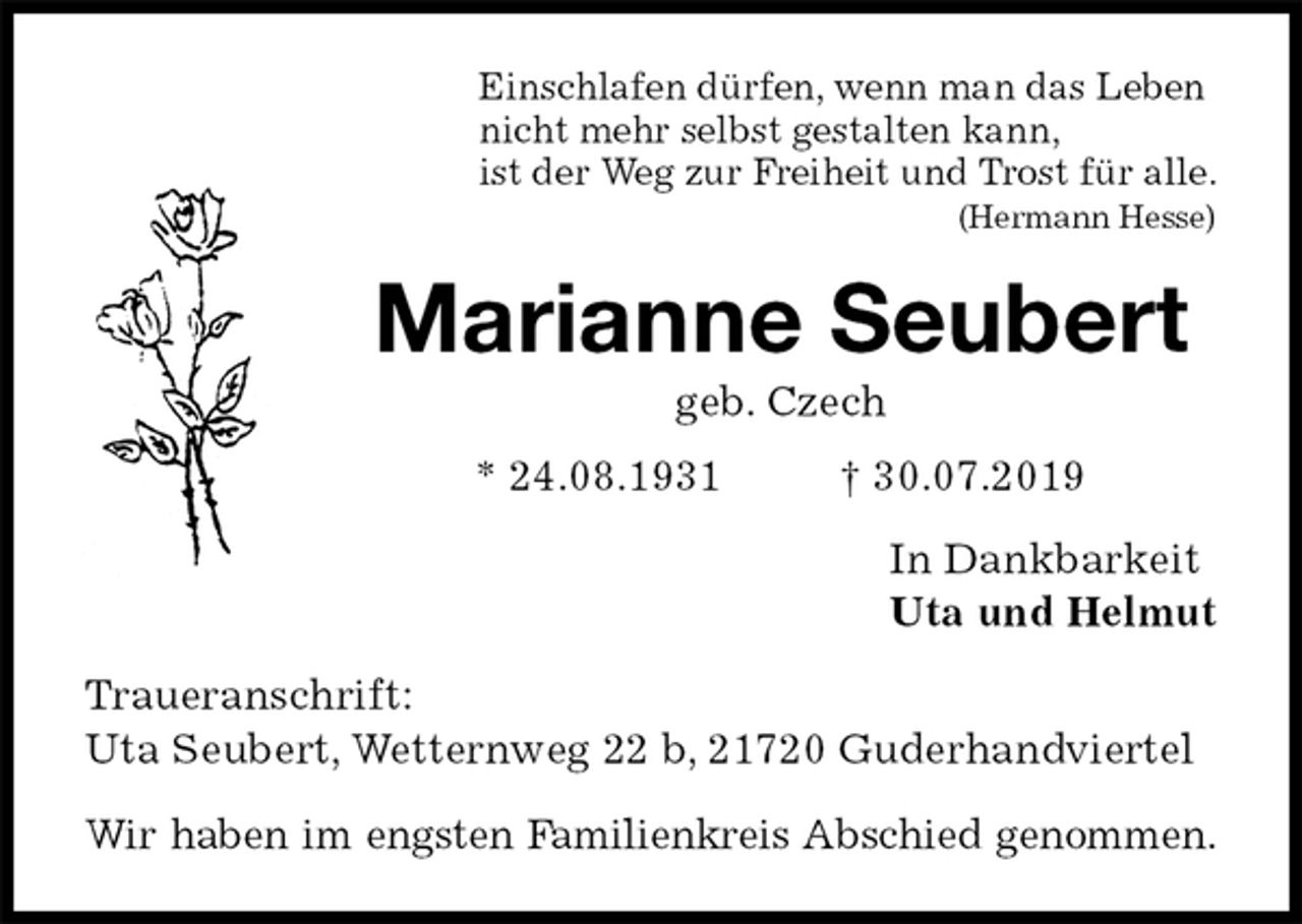 <p>Einschlafen dürfen, wenn man das Leben<br />nicht mehr selbst gestalten kann,<br />ist der Weg zur Freiheit und Trost für alle.<br />(Hermann Hesse)<br />Marianne Seubert<br />geb. Czech<br />* 24.08.1931 † 30.07.2019<br />In Dankbarkeit<br />Uta und Helmut<br />Traueranschrift:<br />Uta Seubert, Wetternweg 22 b, 21720 Guderhandviertel</p><p>Wir haben im engsten Familienkreis Abschied genommen.</p>