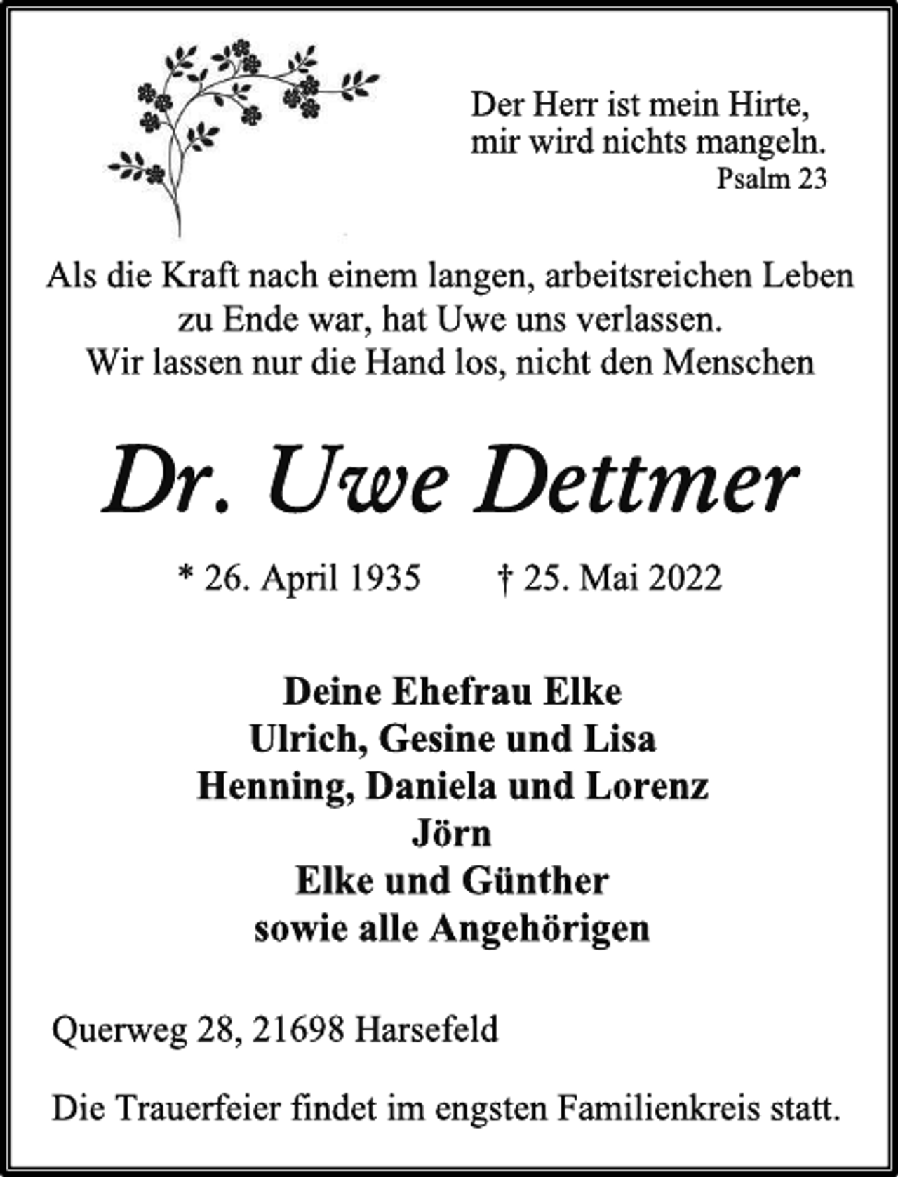 <p>Der Herr ist mein Hirte,<br />mir wird nichts mangeln.<br />Psalm 23<br />Als die Kraft nach einem langen, arbeitsreichen Leben<br />zu Ende war, hat Uwe uns verlassen.<br />Wir lassen nur die Hand los, nicht den Menschen<br />Dr. Uwe Dettmer<br />* 26. April 1935 † 25. Mai 2022<br />Deine Ehefrau Elke<br />Ulrich, Gesine und Lisa<br />Henning, Daniela und Lorenz<br />Jörn<br />Elke und Günther<br />sowie alle Angehörigen<br />Querweg 28, 21698 Harsefeld<br />Die Trauerfeier findet im engsten Familienkreis statt.</p>