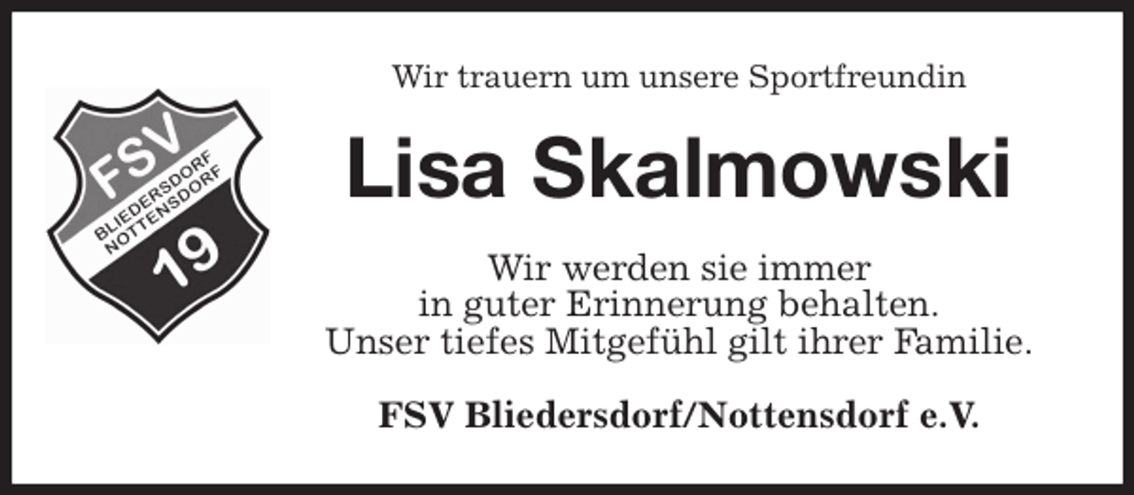 <p>Wir trauern um unsere Sportfreundin<br />Lisa Skalmowski<br />Wir werden sie immer<br />in guter Erinnerung behalten.<br />Unser tiefes Mitgefühl gilt ihrer Familie.<br />FSV Bliedersdorf/Nottensdorf e.V.</p>