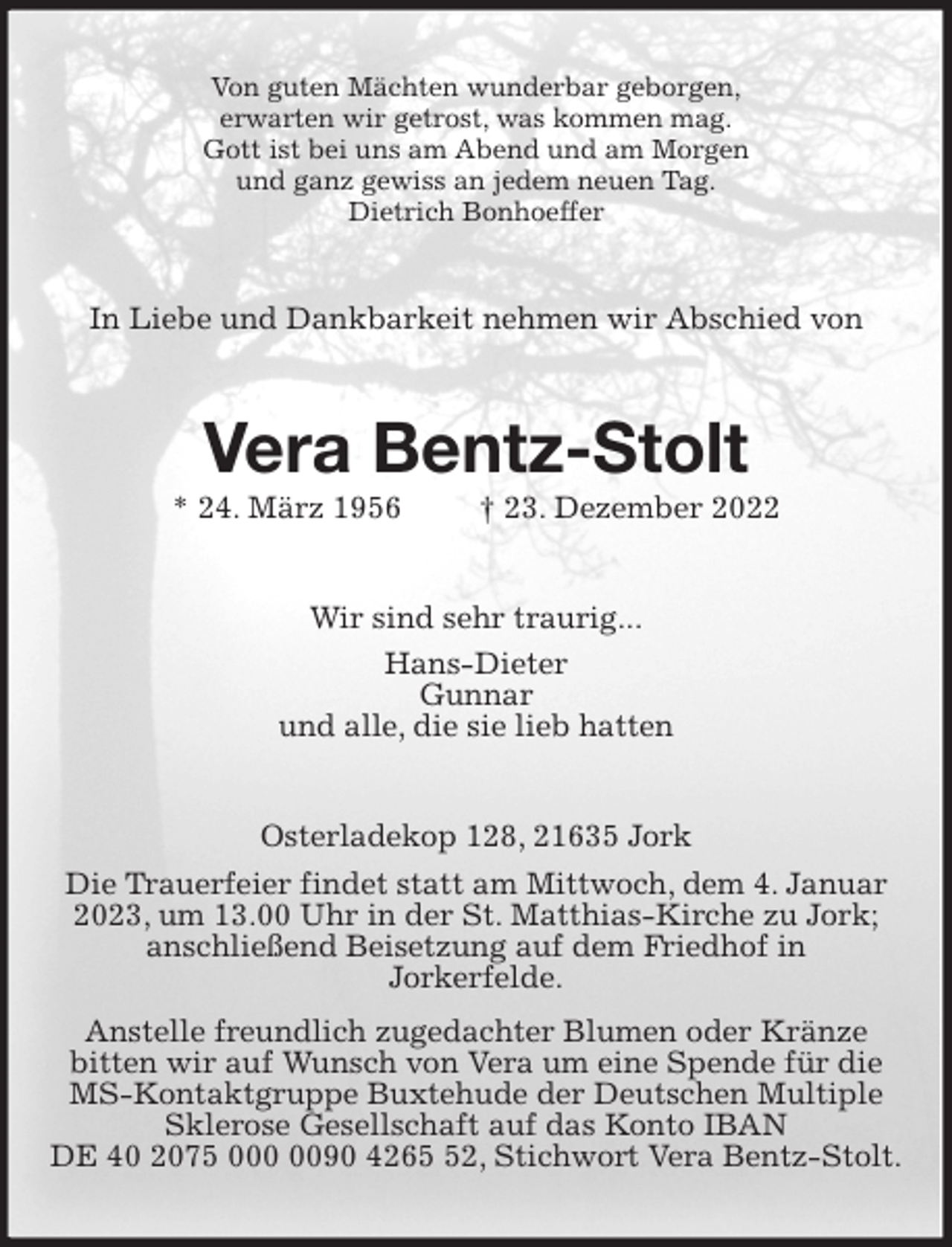 <p>Von guten Mächten wunderbar geborgen,<br />erwarten wir getrost, was kommen mag.<br />Gott ist bei uns am Abend und am Morgen<br />und ganz gewiss an jedem neuen Tag.<br />Dietrich Bonhoeffer<br />In Liebe und Dankbarkeit nehmen wir Abschied von<br />Vera Bentz-Stolt<br />* 24. März 1956 † 23. Dezember 2022<br />Wir sind sehr traurig...<br />Hans-Dieter<br />Gunnar<br />und alle, die sie lieb hatten<br />Osterladekop 128, 21635 Jork<br />Die Trauerfeier findet statt am Mittwoch, dem 4. Januar 2023, um 13.00 Uhr in der St. Matthias-Kirche zu Jork;<br />anschließend Beisetzung auf dem Friedhof in<br />Jorkerfelde.<br />Anstelle freundlich zugedachter Blumen oder Kränze<br />bitten wir auf Wunsch von Vera um eine Spende für die MS-Kontaktgruppe Buxtehude der Deutschen Multiple Sklerose Gesellschaft auf das Konto IBAN<br />DE 40 2075 000 0090 4265 52, Stichwort Vera Bentz-Stolt.</p>