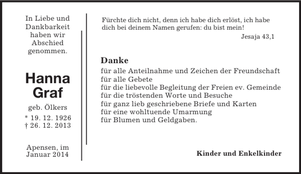 <p>In Liebe und<br />Dankbarkeit<br />haben wir<br />Abschied<br />genommen.</p><p>Hanna<br />Graf<br />geb. Ölkers<br />* 19. 12. 1926<br />† 26. 12. 2013</p><p>Apensen, im<br />Januar 2014<br />Fürchte dich nicht, denn ich habe dich erlöst, ich habe<br />dich bei deinem Namen gerufen: du bist mein!<br />Jesaja 43,1<br />Danke<br />für alle Anteilnahme und Zeichen der Freundschaft<br />für alle Gebete<br />für die liebevolle Begleitung der Freien ev. Gemeinde<br />für die tröstenden Worte und Besuche<br />für ganz lieb geschriebene Briefe und Karten<br />für eine wohltuende Umarmung<br />für Blumen und Geldgaben.</p><p>Kinder und Enkelkinder</p>
