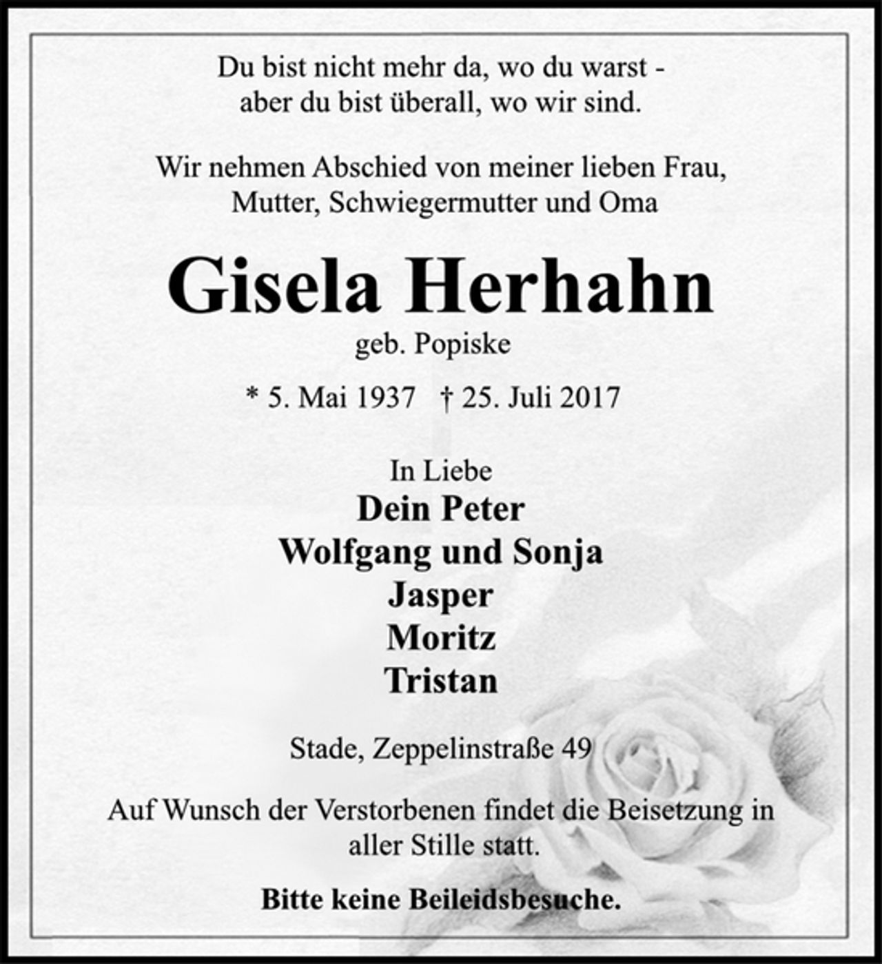 <p>Du bist nicht mehr da, wo du warst aber<br />du bist überall, wo wir sind.</p>
<p>Wir nehmen Abschied von meiner lieben Frau,<br />Mutter, Schwiegermutter und Oma</p>
<p>Gisela Herhahn</p>
<p>geb. Popiske</p>
<p>* 5. Mai 1937 † 25. Juli 2017<br />In Liebe</p>
<p>Dein Peter<br />Wolfgang und Sonja<br />Jasper<br />Moritz<br />Tristan</p>
<p>Stade, Zeppelinstraße 49</p>
<p>Auf Wunsch der Verstorbenen findet die Beisetzung in<br />aller Stille statt.</p>
<p>Bitte keine Beileidsbesuche.</p>