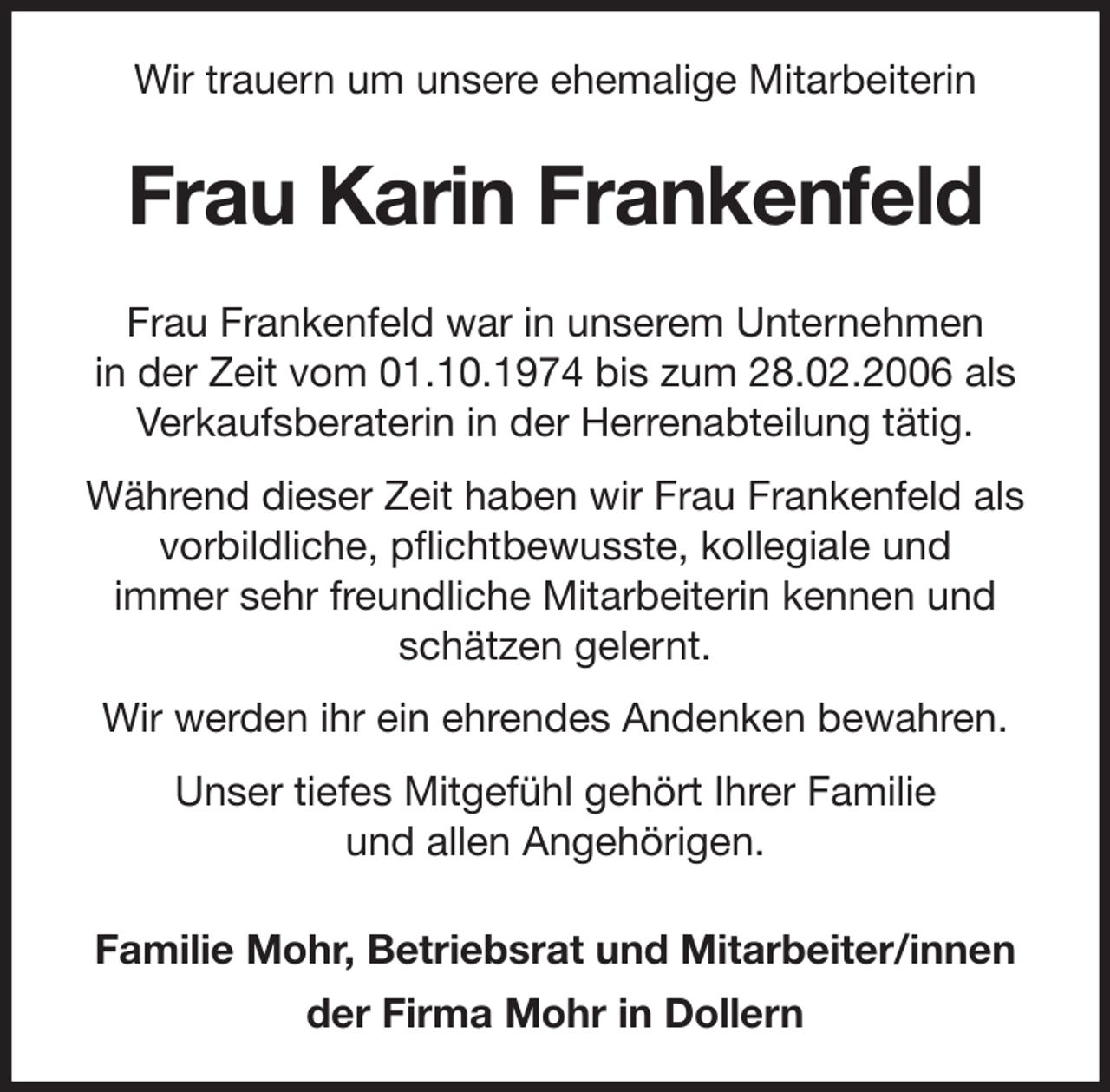 <p>Wir trauern um unsere ehemalige Mitarbeiterin<br />Frau Karin Frankenfeld<br />Frau Frankenfeld war in unserem Unternehmen<br />in der Zeit vom 01.10.1974 bis zum 28.02.2006 als<br />Verkaufsberaterin in der Herrenabteilung tätig.<br />Während dieser Zeit haben wir Frau Frankenfeld als<br />vorbildliche, pflichtbewusste, kollegiale und<br />immer sehr freundliche Mitarbeiterin kennen und<br />schätzen gelernt.<br />Wir werden ihr ein ehrendes Andenken bewahren.<br />Unser tiefes Mitgefühl gehört Ihrer Familie<br />und allen Angehörigen.<br />Familie Mohr, Betriebsrat und Mitarbeiter/innen<br />der Firma Mohr in Dollern</p>