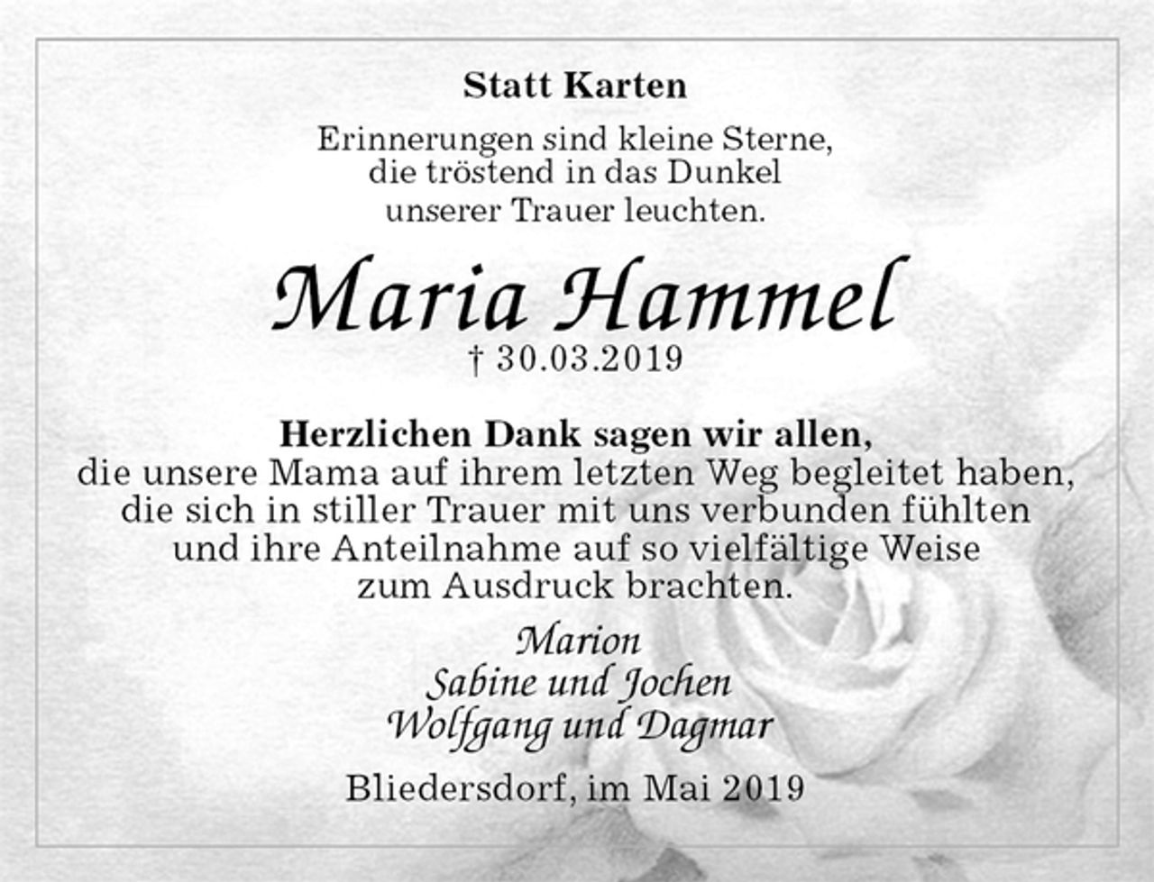<p>Statt Karten<br />Erinnerungen sind kleine Sterne,<br />die tröstend in das Dunkel<br />unserer Trauer leuchten.</p><p>Maria Hammel<br />† 30.03.2019</p><p>Herzlichen Dank sagen wir allen,<br />die unsere Mama auf ihrem letzten Weg begleitet haben,<br />die sich in stiller Trauer mit uns verbunden fühlten<br />und ihre Anteilnahme auf so vielfältige Weise<br />zum Ausdruck brachten.<br />Marion<br />Sabine und Jochen<br />Wolfgang und Dagmar<br />Bliedersdorf, im Mai 2019</p>