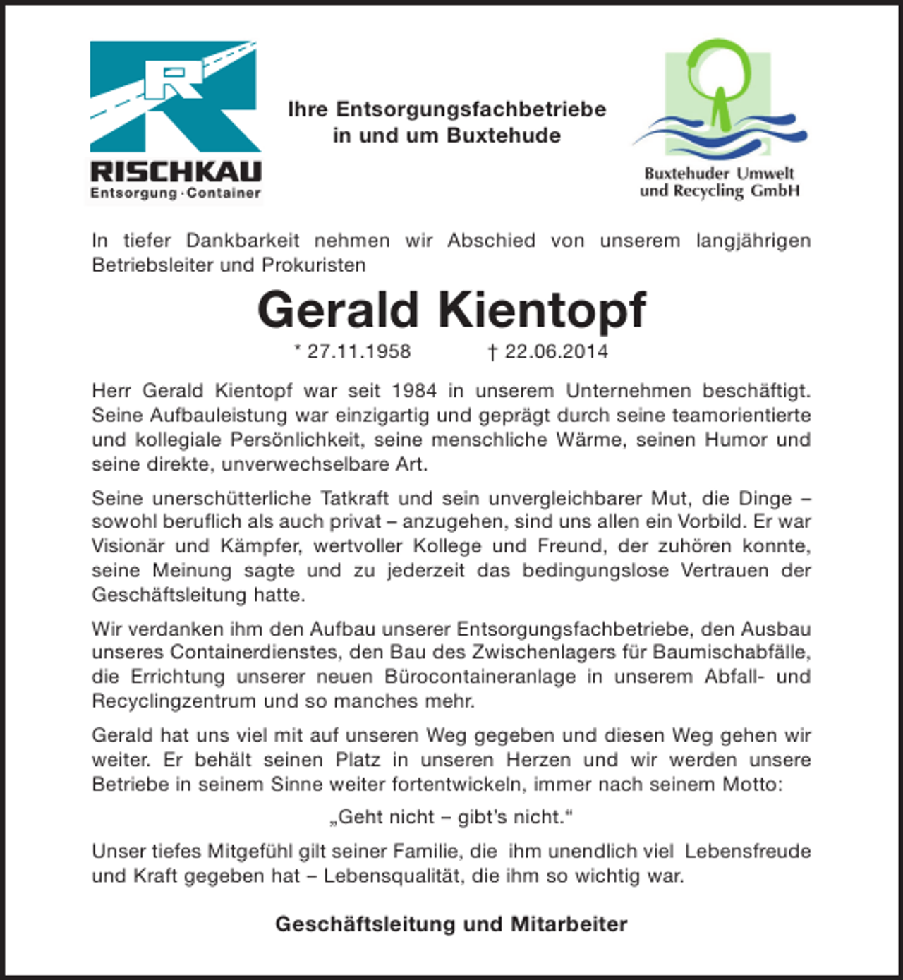 <p>Ihre Entsorgungsfachbetriebe<br />in und um Buxtehude</p><p>In tiefer Dankbarkeit nehmen wir Abschied von unserem langjährigen<br />Betriebsleiter und Prokuristen</p><p>Gerald Kientopf<br />* 27.11.1958</p><p>† 22.06.2014</p><p>Herr Gerald Kientopf war seit 1984 in unserem Unternehmen beschäftigt.<br />Seine Aufbauleistung war einzigartig und geprägt durch seine teamorientierte<br />und kollegiale Persönlichkeit, seine menschliche Wärme, seinen Humor und<br />seine direkte, unverwechselbare Art.<br />Seine unerschütterliche Tatkraft und sein unvergleichbarer Mut, die Dinge –<br />sowohl beruflich als auch privat – anzugehen, sind uns allen ein Vorbild. Er war<br />Visionär und Kämpfer, wertvoller Kollege und Freund, der zuhören konnte,<br />seine Meinung sagte und zu jederzeit das bedingungslose Vertrauen der<br />Geschäftsleitung hatte.<br />Wir verdanken ihm den Aufbau unserer Entsorgungsfachbetriebe, den Ausbau<br />unseres Containerdienstes, den Bau des Zwischenlagers für Baumischabfälle,<br />die Errichtung unserer neuen Bürocontaineranlage in unserem Abfall- und<br />Recyclingzentrum und so manches mehr.<br />Gerald hat uns viel mit auf unseren Weg gegeben und diesen Weg gehen wir<br />weiter. Er behält seinen Platz in unseren Herzen und wir werden unsere<br />Betriebe in seinem Sinne weiter fortentwickeln, immer nach seinem Motto:<br />„Geht nicht – gibt’s nicht.“<br />Unser tiefes Mitgefühl gilt seiner Familie, die ihm unendlich viel Lebensfreude<br />und Kraft gegeben hat – Lebensqualität, die ihm so wichtig war.</p><p>Geschäftsleitung und Mitarbeiter</p>