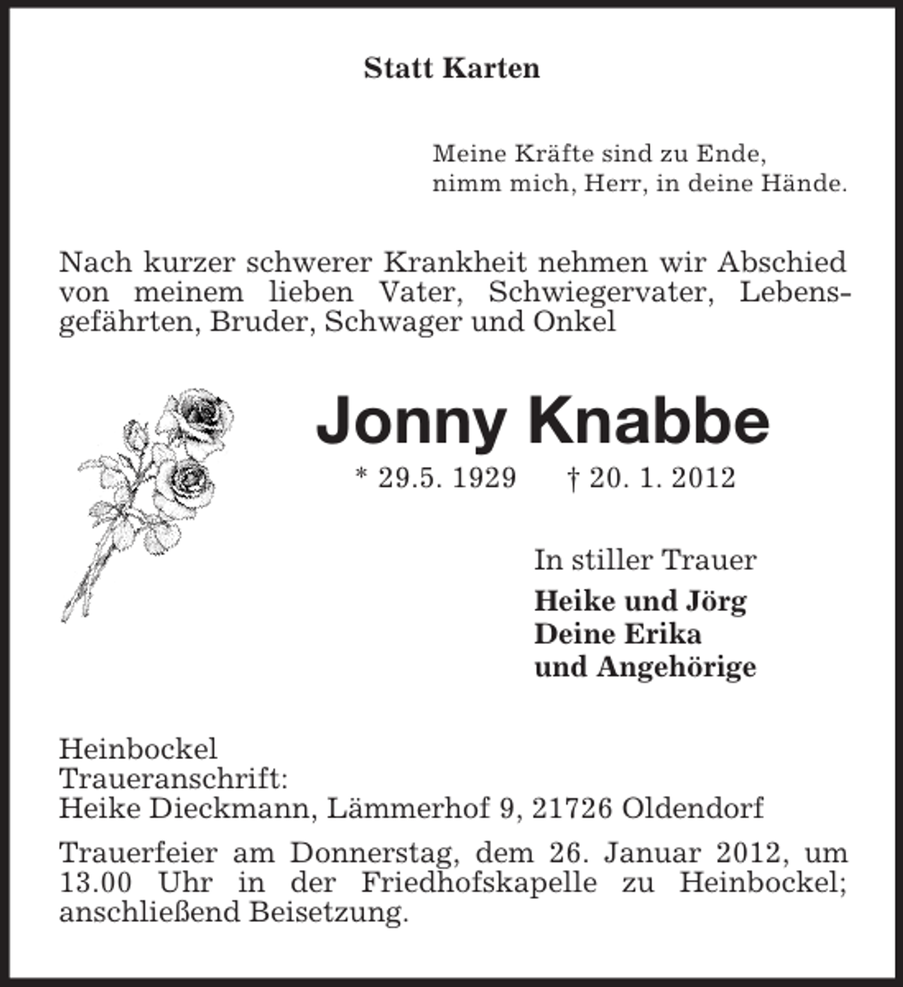 <p>Statt Karten<br />Meine Kräfte sind zu Ende,<br />nimm mich, Herr, in deine Hände.<br />Nach kurzer schwerer Krankheit nehmen wir Abschied von meinem lieben Vater, Schwiegervater, Lebensgefährten, Bruder, Schwager und Onkel<br />Jonny Knabbe<br />* 29.5. 1929 † 20. 1. 2012<br />In stiller Trauer<br />Heike und Jörg<br />Deine Erika<br />und Angehörige<br />Heinbockel<br />Traueranschrift:<br />Heike Dieckmann, Lämmerhof 9, 21726 Oldendorf<br />Trauerfeier am Donnerstag, dem 26. Januar 2012, um 13.00 Uhr in der Friedhofskapelle zu Heinbockel;<br />anschließend Beisetzung.</p>