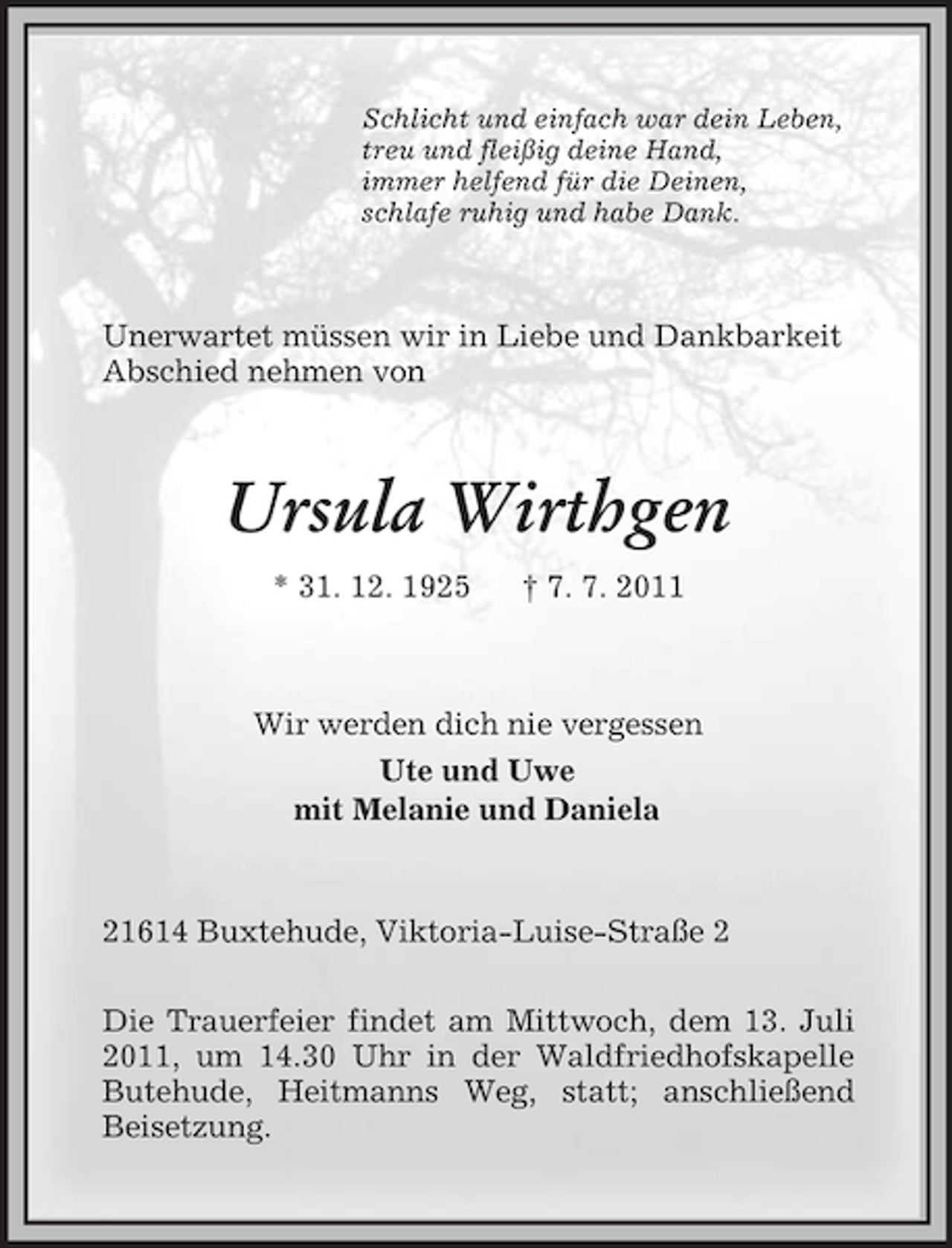 <p>Schlicht und einfach war dein Leben,<br />treu und fleißig deine Hand,<br />immer helfend für die Deinen,<br />schlafe ruhig und habe Dank.<br />Unerwartet müssen wir in Liebe und Dankbarkeit<br />Abschied nehmen von<br />Ursula Wirthgen<br />* 31. 12. 1925 † 7. 7. 2011<br />Wir werden dich nie vergessen<br />Ute und Uwe<br />mit Melanie und Daniela<br />21614 Buxtehude, Viktoria-Luise-Straße 2<br />Die Trauerfeier findet am Mittwoch, dem 13. Juli 2011, um 14.30 Uhr in der Waldfriedhofskapelle<br />Butehude, Heitmanns Weg, statt; anschließend<br />Beisetzung.</p>