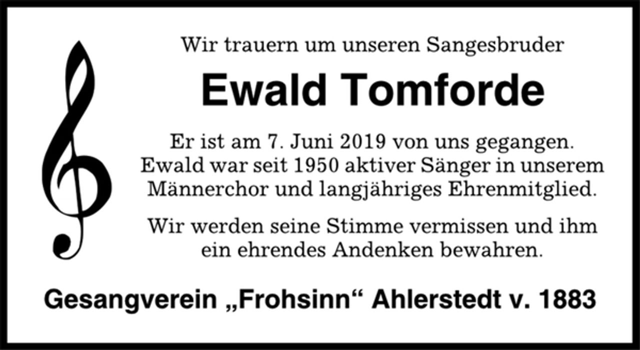 <p>Wir trauern um unseren Sangesbruder<br />Ewald Tomforde<br />Er ist am 7. Juni 2019 von uns gegangen.<br />Ewald war seit 1950 aktiver Sänger in unserem<br />Männerchor und langjähriges Ehrenmitglied.<br />Wir werden seine Stimme vermissen und ihm<br />ein ehrendes Andenken bewahren.<br />Gesangverein „Frohsinn“ Ahlerstedt v. 1883</p>
