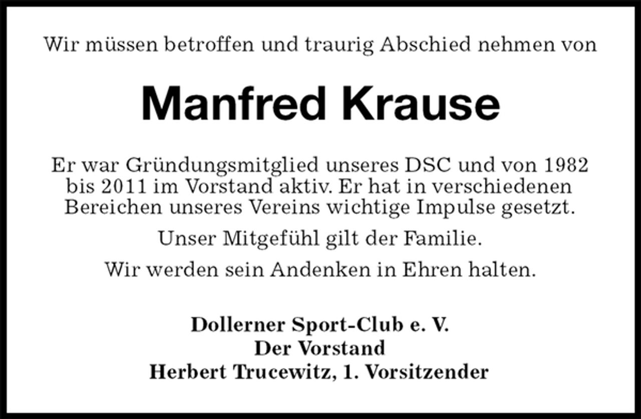 <p>Wir müssen betroffen und traurig Abschied nehmen von<br />Manfred Krause<br />Er war Gründungsmitglied unseres DSC und von 1982 bis 2011 im Vorstand aktiv. Er hat in verschiedenen<br />Bereichen unseres Vereins wichtige Impulse gesetzt.<br />Unser Mitgefühl gilt der Familie.<br />Wir werden sein Andenken in Ehren halten.<br />Dollerner Sport-Club e. V.<br />Der Vorstand<br />Herbert Trucewitz, 1. Vorsitzender</p>