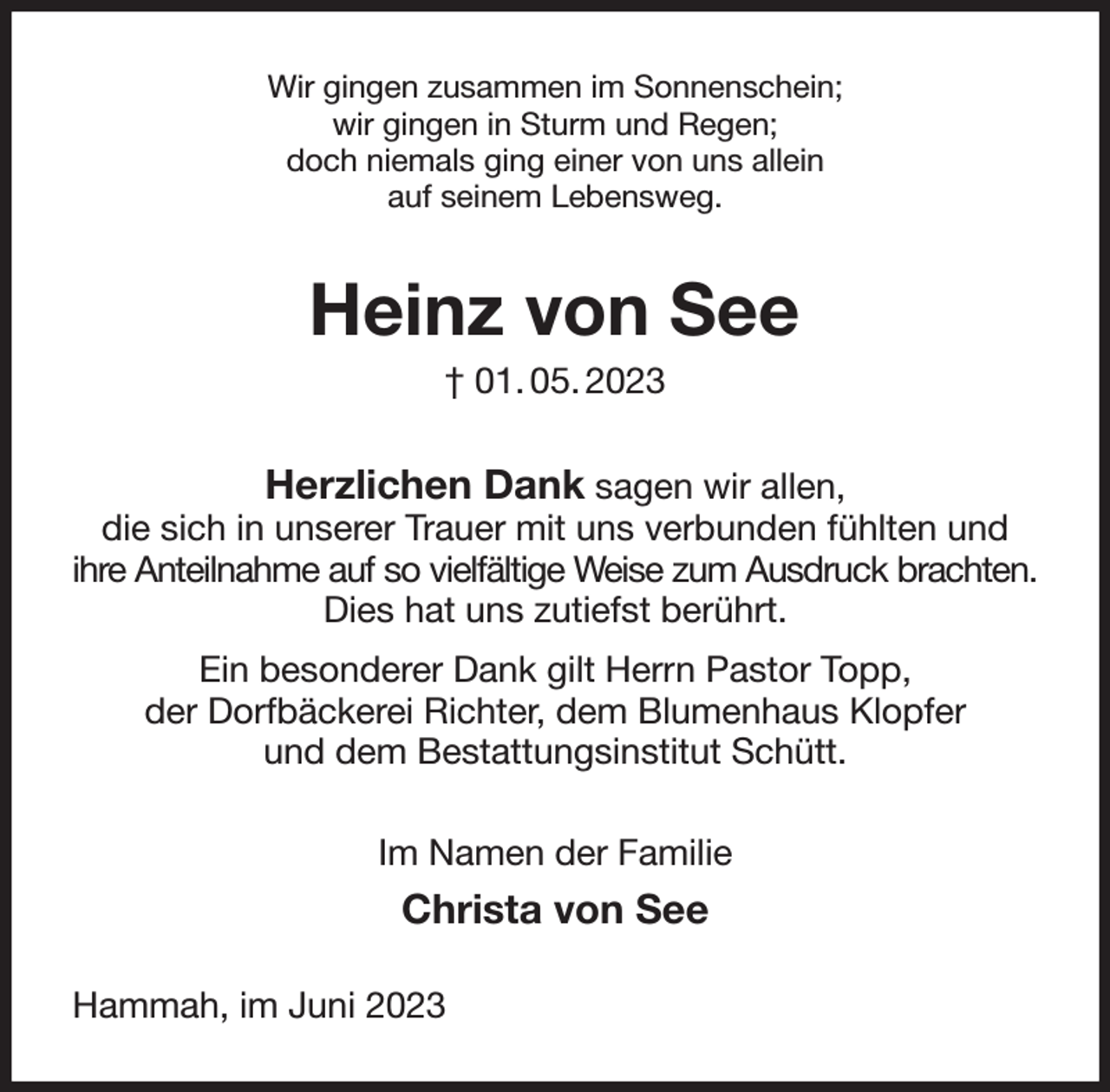 <p>Wir gingen zusammen im Sonnenschein;<br />wir gingen in Sturm und Regen;<br />doch niemals ging einer von uns allein<br />auf seinem Lebensweg.<br />Heinz von See<br />† 01. 05. 2023<br />Herzlichen Dank sagen wir allen,<br />die sich in unserer Trauer mit uns verbunden fühlten und<br />ihre Anteilnahme auf so vielfältige Weise zum Ausdruck brachten.<br />Dies hat uns zutiefst berührt.<br />Ein besonderer Dank gilt Herrn Pastor Topp,<br />der Dorfbäckerei Richter, dem Blumenhaus Klopfer<br />und dem Bestattungsinstitut Schütt.<br />Im Namen der Familie<br />Christa von See<br />Hammah, im Juni 2023</p>