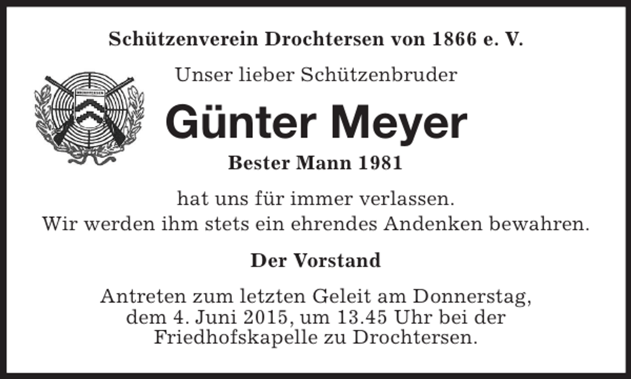 <p>Schützenverein Drochtersen von 1866 e. V.<br />Unser lieber Schützenbruder<br />Günter Meyer<br />Bester Mann 1981<br />hat uns für immer verlassen.<br />Wir werden ihm stets ein ehrendes Andenken bewahren.<br />Der Vorstand<br />Antreten zum letzten Geleit am Donnerstag,<br />dem 4. Juni 2015, um 13.45 Uhr bei der<br />Friedhofskapelle zu Drochtersen.</p>