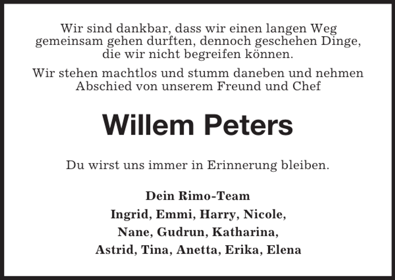 <p>Wir sind dankbar, dass wir einen langen Weg<br />gemeinsam gehen durften, dennoch geschehen Dinge, die wir nicht begreifen können.<br />Wir stehen machtlos und stumm daneben und nehmen Abschied von unserem Freund und Chef<br />Willem Peters<br />Du wirst uns immer in Erinnerung bleiben.<br />Dein Rimo-Team<br />Ingrid, Emmi, Harry, Nicole,<br />Nane, Gudrun, Katharina,<br />Astrid, Tina, Anetta, Erika, Elena</p>