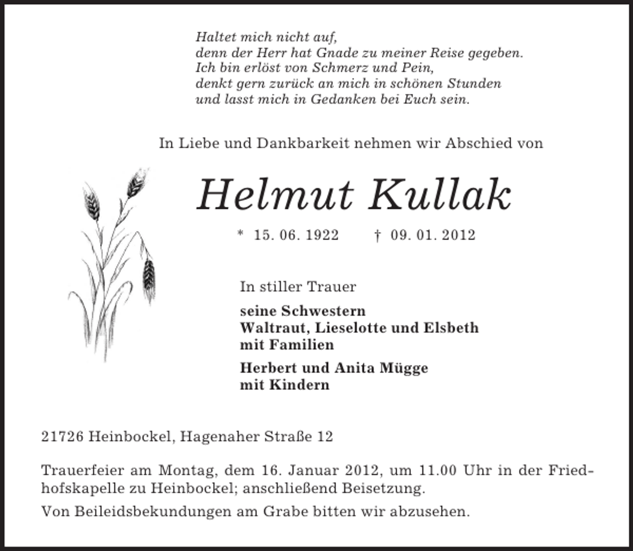 <p>Haltet mich nicht auf,<br />denn der Herr hat Gnade zu meiner Reise gegeben.<br />Ich bin erlöst von Schmerz und Pein,<br />denkt gern zurück an mich in schönen Stunden<br />und lasst mich in Gedanken bei Euch sein.<br />In Liebe und Dankbarkeit nehmen wir Abschied von<br />Helmut Kullak<br />* 15. 06. 1922 † 09. 01. 2012<br />In stiller Trauer<br />seine Schwestern<br />Waltraut, Lieselotte und Elsbeth<br />mit Familien<br />Herbert und Anita Mügge<br />mit Kindern<br />21726 Heinbockel, Hagenaher Straße 12<br />Trauerfeier am Montag, dem 16. Januar 2012, um 11.00 Uhr in der Friedhofskapelle zu Heinbockel; anschließend Beisetzung.<br />Von Beileidsbekundungen am Grabe bitten wir abzusehen.</p>