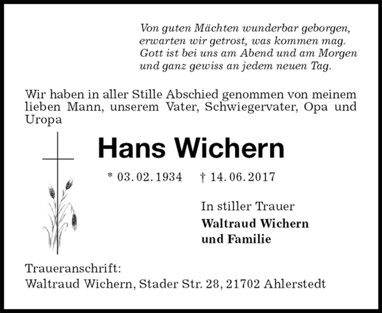 <p>Von guten Mächten wunderbar geborgen,<br />erwarten wir getrost, was kommen mag.<br />Gott ist bei uns am Abend und am Morgen<br />und ganz gewiss an jedem neuen Tag.<br />Wir haben in aller Stille Abschied genommen von meinem lieben Mann, unserem Vater, Schwiegervater, Opa und Uropa<br />Hans Wichern<br />* 03. 02. 1934 † 14. 06. 2017<br />In stiller Trauer<br />Waltraud Wichern<br />und Familie<br />Traueranschrift:<br />Waltraud Wichern, Stader Str. 28, 21702 Ahlerstedt</p>