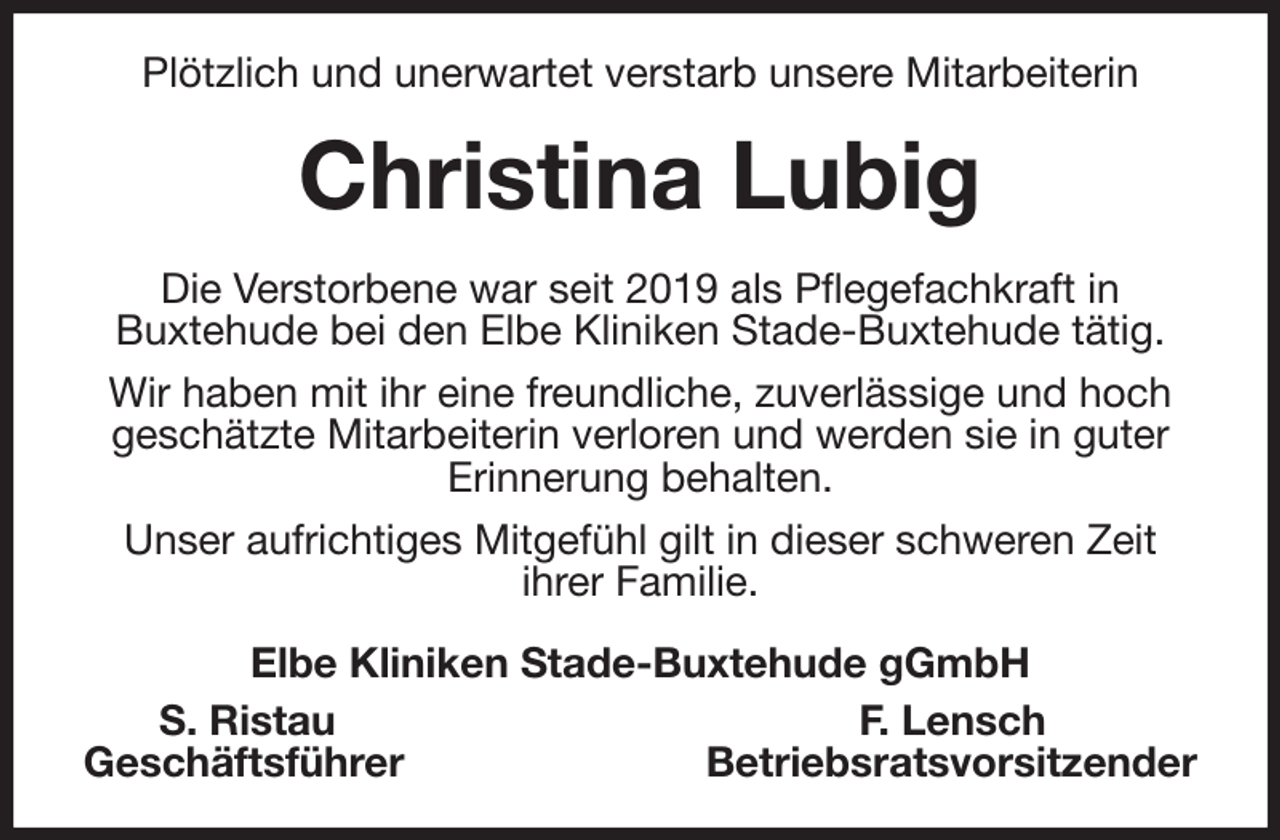 <p>Plötzlich und unerwartet verstarb unsere Mitarbeiterin<br />Christina Lubig<br />Die Verstorbene war seit 2019 als Pflegefachkraft in<br />Buxtehude bei den Elbe Kliniken Stade-Buxtehude tätig.<br />Wir haben mit ihr eine freundliche, zuverlässige und hoch geschätzte Mitarbeiterin verloren und werden sie in guter Erinnerung behalten.<br />Unser aufrichtiges Mitgefühl gilt in dieser schweren Zeit<br />ihrer Familie.<br />Elbe Kliniken Stade-Buxtehude gGmbH<br />S. Ristau F. Lensch<br />Geschäftsführer Betriebsratsvorsitzender</p>