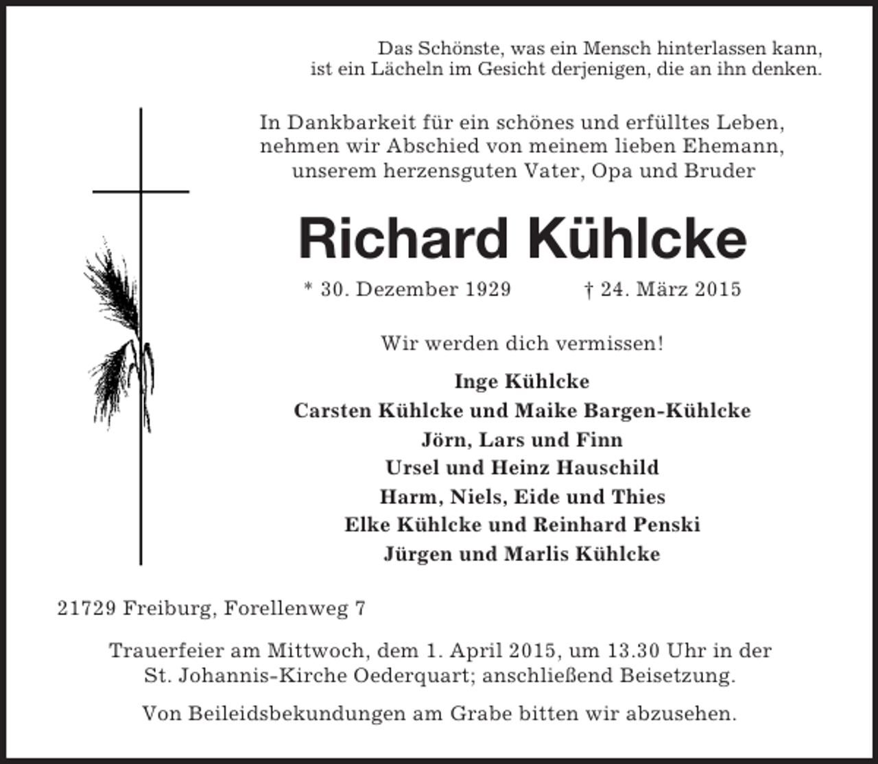 <p>Das Schönste, was ein Mensch hinterlassen kann,<br />ist ein Lächeln im Gesicht derjenigen, die an ihn denken.<br />In Dankbarkeit für ein schönes und erfülltes Leben,<br />nehmen wir Abschied von meinem lieben Ehemann,<br />unserem herzensguten Vater, Opa und Bruder<br />Richard Kühlcke<br />* 30. Dezember 1929 † 24. März 2015<br />Wir werden dich vermissen!<br />Inge Kühlcke<br />Carsten Kühlcke und Maike Bargen-Kühlcke<br />Jörn, Lars und Finn<br />Ursel und Heinz Hauschild<br />Harm, Niels, Eide und Thies<br />Elke Kühlcke und Reinhard Penski<br />Jürgen und Marlis Kühlcke<br />21729 Freiburg, Forellenweg 7<br />Trauerfeier am Mittwoch, dem 1. April 2015, um 13.30 Uhr in der<br />St. Johannis-Kirche Oederquart; anschließend Beisetzung.<br />Von Beileidsbekundungen am Grabe bitten wir abzusehen.</p>