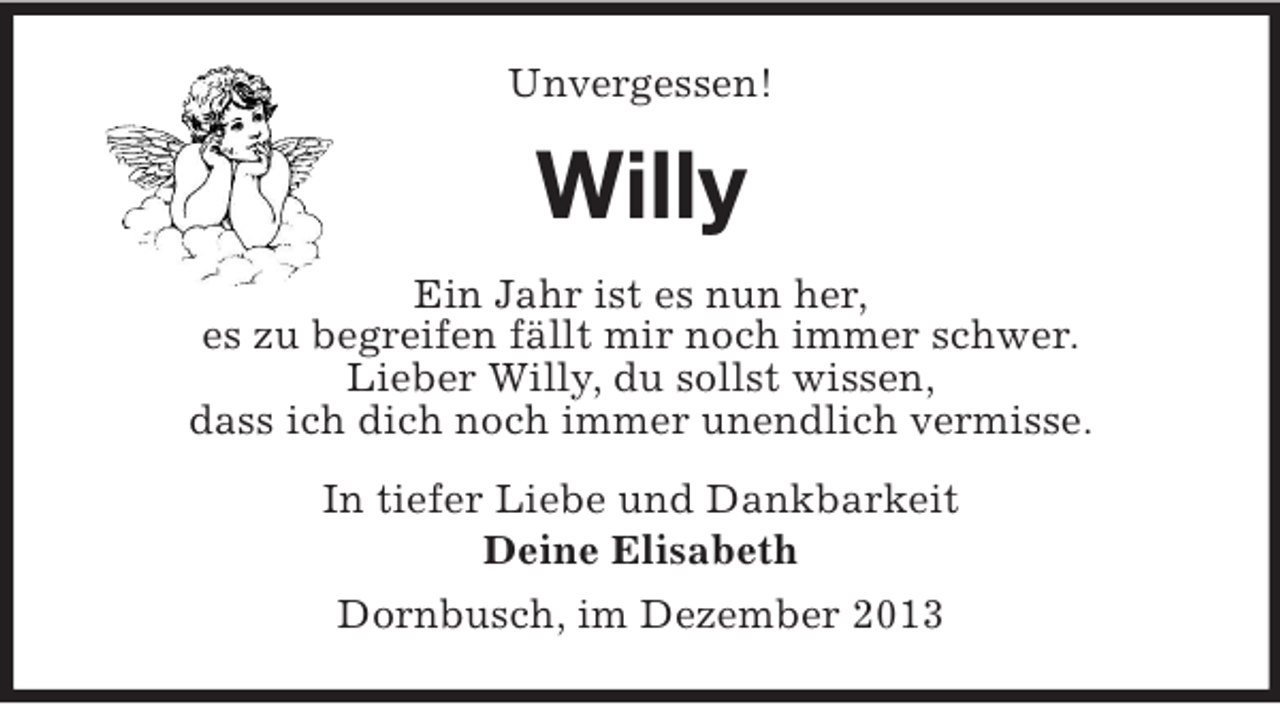 <p>Unvergessen!<br />Willy<br />Ein Jahr ist es nun her,<br />es zu begreifen fällt mir noch immer schwer.<br />Lieber Willy, du sollst wissen,<br />dass ich dich noch immer unendlich vermisse.<br />In tiefer Liebe und Dankbarkeit<br />Deine Elisabeth<br />Dornbusch, im Dezember 2013</p>