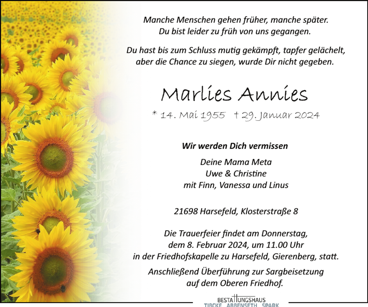 <p>Manche Menschen gehen früher, manche später.<br />Du bist leider zu früh von uns gegangen.<br />Du hast bis zum Schluss mu�g gekämp�, tapfer gelächelt,<br />aber die Chance zu siegen, wurde Dir nicht gegeben.</p><p>* 14. Mai 1955 † 29. Januar 2024<br />Wir werden Dich vermissen<br />Deine Mama Meta<br />Uwe &amp; Chris�ne<br />mit Finn, Vanessa und Linus<br />21698 Harsefeld, Klosterstraße 8</p><p>Die Trauerfeier ﬁndet am Donnerstag,<br />dem 8. Februar 2024, um 11.00 Uhr<br />in der Friedhofskapelle zu Harsefeld, Gierenberg, sta�.<br />Anschließend Überführung zur Sargbeisetzung<br />auf dem Oberen Friedhof.</p>