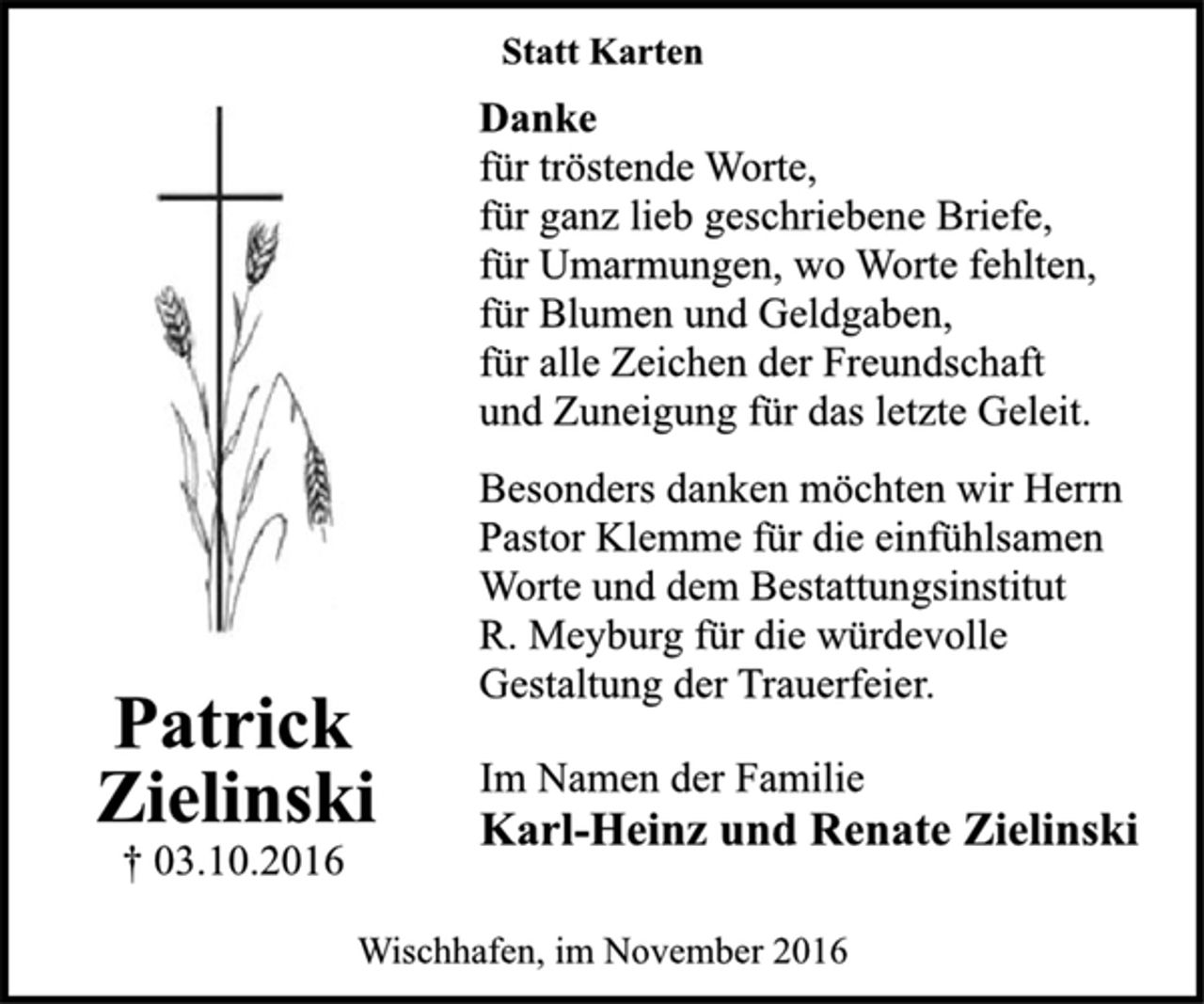 <p>Patrick<br />Zielinski<br />† 03.10.2016<br />Statt Karten<br />Danke<br />für tröstende Worte,<br />für ganz lieb geschriebene Briefe,<br />für Umarmungen, wo Worte fehlten,<br />für Blumen und Geldgaben,<br />für alle Zeichen der Freundschaft<br />und Zuneigung für das letzte Geleit.<br />Besonders danken möchten wir Herrn<br />Pastor Klemme für die einfühlsamen<br />Worte und dem Bestattungsinstitut<br />R. Meyburg für die würdevolle<br />Gestaltung der Trauerfeier.<br />Im Namen der Familie<br />Karl-Heinz und Renate Zielinski<br />Wischhafen, im November 2016</p>