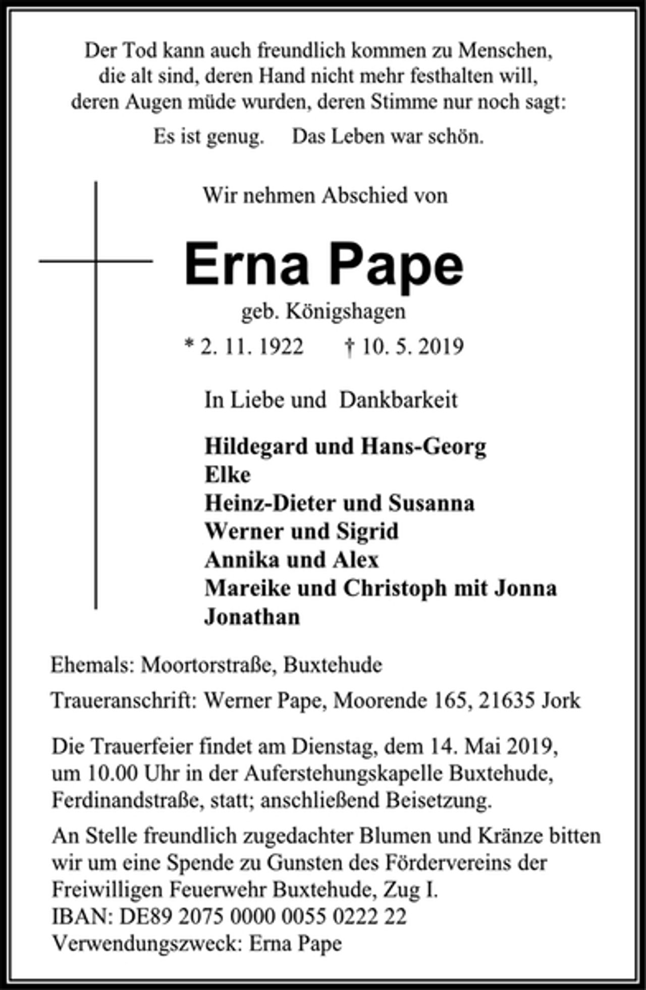 <p>Der Tod kann auch freundlich kommen zu Menschen,<br />die alt sind, deren Hand nicht mehr festhalten will,<br />deren Augen müde wurden, deren Stimme nur noch sagt:<br />Es ist genug. Das Leben war schön.<br />Wir nehmen Abschied von<br />Erna Pape<br />geb. Königshagen<br />* 2. 11. 1922 † 10. 5. 2019<br />In Liebe und Dankbarkeit<br />Hildegard und Hans-Georg<br />Elke<br />Heinz-Dieter und Susanna<br />Werner und Sigrid<br />Annika und Alex<br />Mareike und Christoph mit Jonna<br />Jonathan<br />Ehemals: Moortorstraße, Buxtehude<br />Traueranschrift: Werner Pape, Moorende 165, 21635 Jork<br />Die Trauerfeier findet am Dienstag, dem 14. Mai 2019,<br />um 10.00 Uhr in der Auferstehungskapelle Buxtehude, Ferdinandstraße, statt; anschließend Beisetzung.<br />An Stelle freundlich zugedachter Blumen und Kränze bitten<br />wir um eine Spende zu Gunsten des Fördervereins der Freiwilligen Feuerwehr Buxtehude, Zug I.<br />IBAN: DE89 2075 0000 0055 0222 22<br />Verwendungszweck: Erna Pape</p>