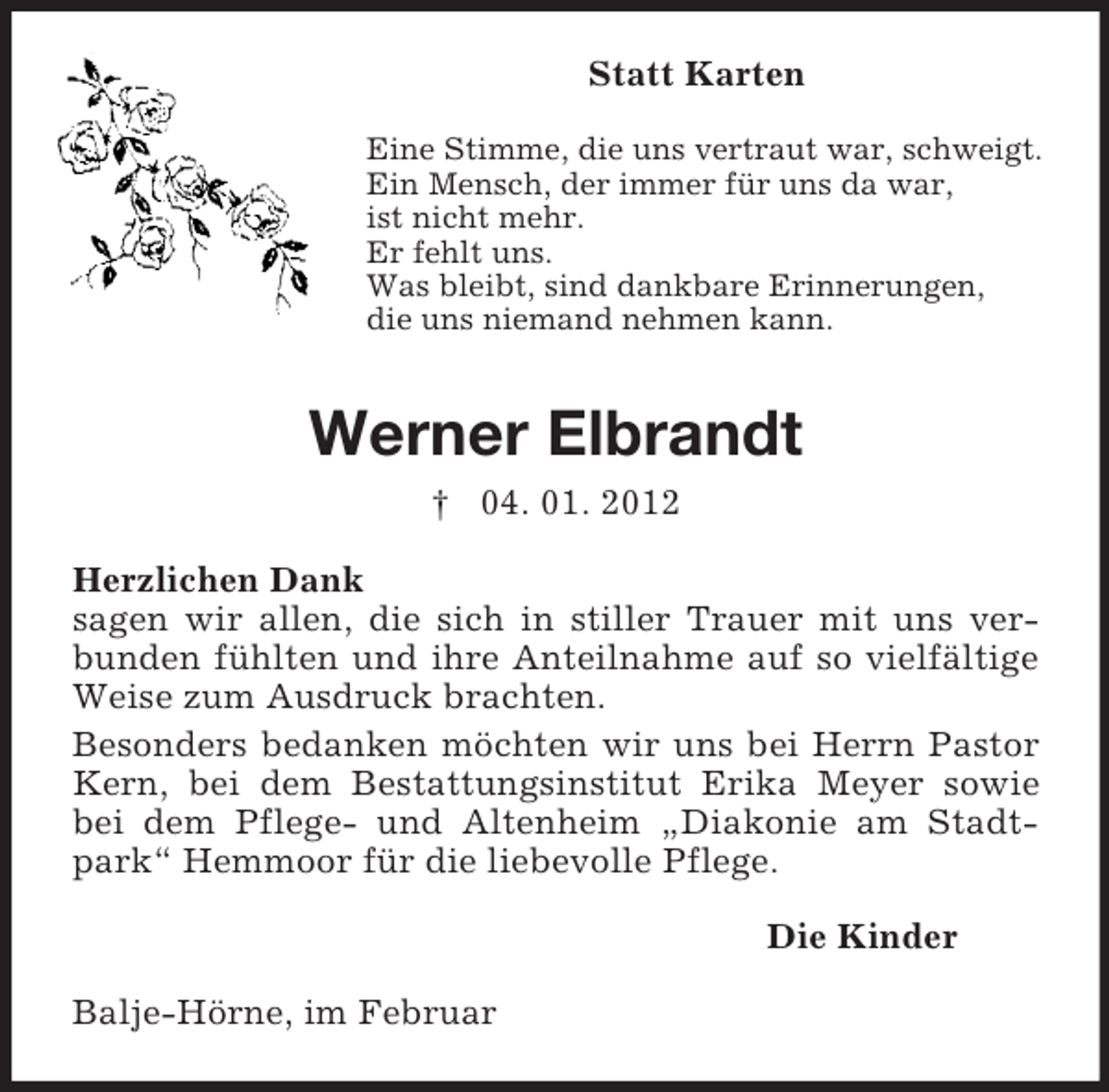 <p>Statt Karten<br />Eine Stimme, die uns vertraut war, schweigt.<br />Ein Mensch, der immer für uns da war,<br />ist nicht mehr.<br />Er fehlt uns.<br />Was bleibt, sind dankbare Erinnerungen,<br />die uns niemand nehmen kann.</p><p>Werner Elbrandt<br />† 04. 01. 2012<br />Herzlichen Dank<br />sagen wir allen, die sich in stiller Trauer mit uns verbunden fühlten und ihre Anteilnahme auf so vielfältige<br />Weise zum Ausdruck brachten.<br />Besonders bedanken möchten wir uns bei Herrn Pastor<br />Kern, bei dem Bestattungsinstitut Erika Meyer sowie<br />bei dem Pflege- und Altenheim „Diakonie am Stadtpark“ Hemmoor für die liebevolle Pflege.<br />Die Kinder<br />Balje-Hörne, im Februar</p>