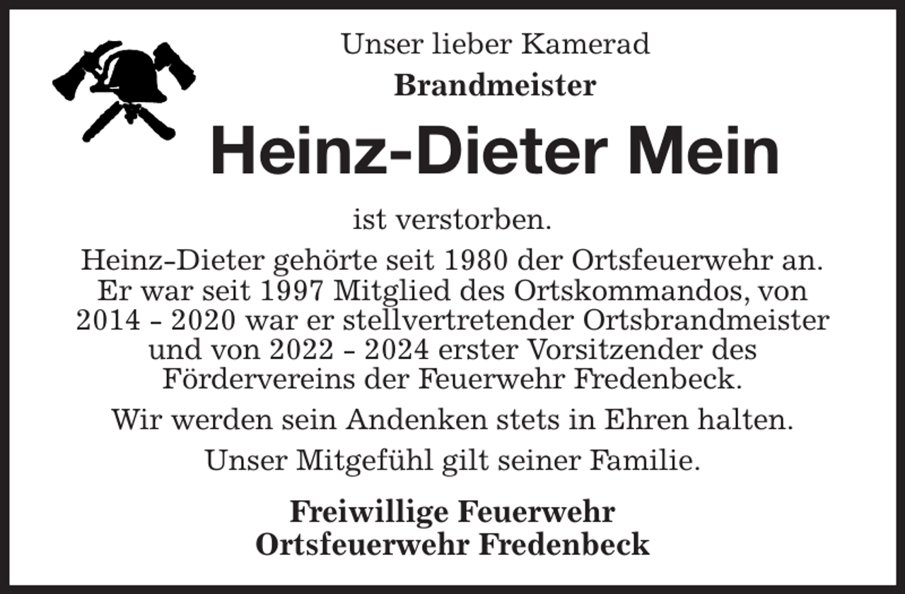 <p>Unser lieber Kamerad<br />Brandmeister<br />Heinz-Dieter Mein<br />ist verstorben.<br />Heinz-Dieter gehörte seit 1980 der Ortsfeuerwehr an.<br />Er war seit 1997 Mitglied des Ortskommandos, von<br />2014 - 2020 war er stellvertretender Ortsbrandmeister<br />und von 2022 - 2024 erster Vorsitzender des<br />Fördervereins der Feuerwehr Fredenbeck.<br />Wir werden sein Andenken stets in Ehren halten.<br />Unser Mitgefühl gilt seiner Familie.<br />Freiwillige Feuerwehr<br />Ortsfeuerwehr Fredenbeck</p>
