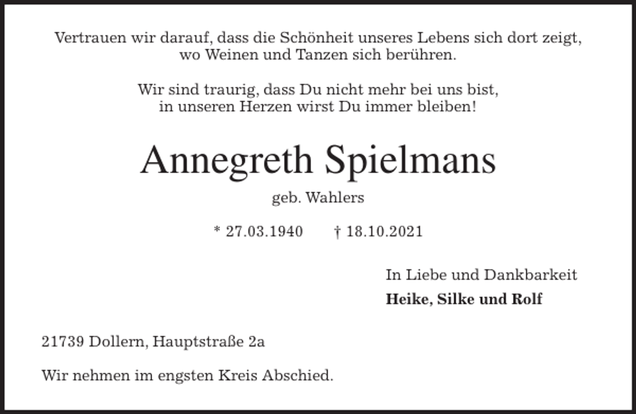 <p>Vertrauen wir darauf, dass die Schönheit unseres Lebens sich dort zeigt,<br />wo Weinen und Tanzen sich berühren.</p>
<p>Wir sind traurig, dass Du nicht mehr bei uns bist,<br />in unseren Herzen wirst Du immer bleiben!<br />Annegreth Spielmans<br />geb. Wahlers</p>
<p>* 27.03.1940 † 18.10.2021<br />In Liebe und Dankbarkeit<br />Heike, Silke und Rolf<br />21739 Dollern, Hauptstraße 2a</p>
<p>Wir nehmen im engsten Kreis Abschied.</p>