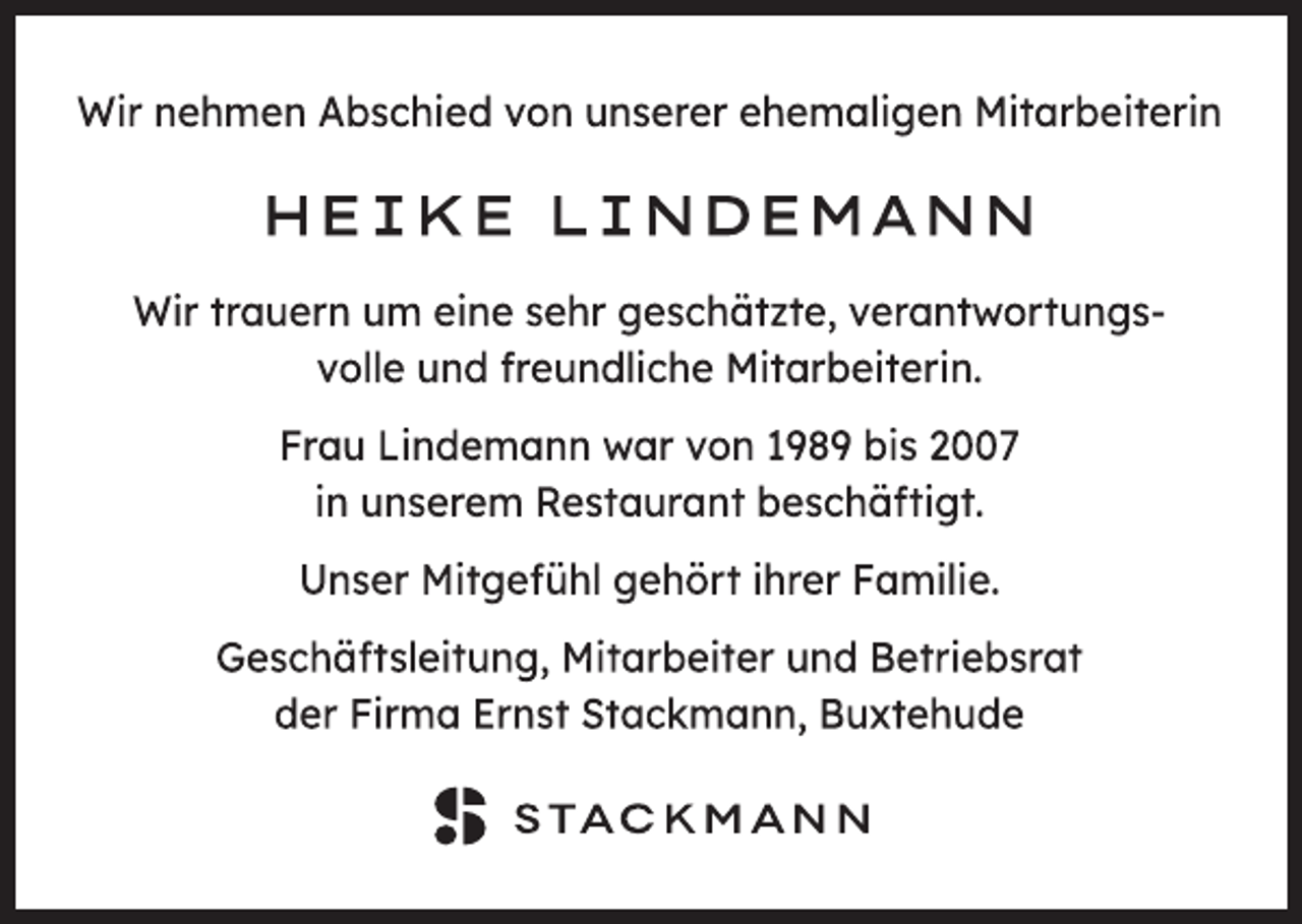 <p>Wir nehmen Abschied von unserer ehemaligen Mitarbeiterin<br />HEIKE LINDEMANN<br />Wir trauern um eine sehr geschätzte, verantwortungsvolle<br />und freundliche Mitarbeiterin.<br />Frau Lindemann war von 1989 bis 2007<br />in unserem Restaurant beschäftigt.<br />Unser Mitgefühl gehört ihrer Familie.<br />Geschäftsleitung, Mitarbeiter und Betriebsrat<br />der Firma Ernst Stackmann, Buxtehude<br />STACKMANN</p>