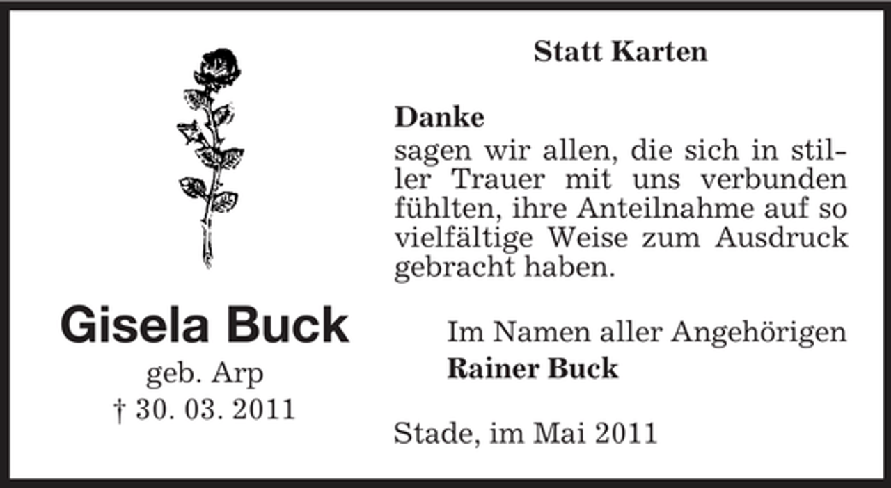 <p>Statt Karten Danke sagen wir allen, die sich in stiller Trauer mit uns verbunden fühlten, ihre Anteilnahme auf so vielfältige Weise zum Ausdruck gebracht haben.</p><p>Gisela Buck<br />geb. Arp † 30. 03. 2011</p><p>Im Namen aller Angehörigen Rainer Buck Stade, im Mai 2011</p>