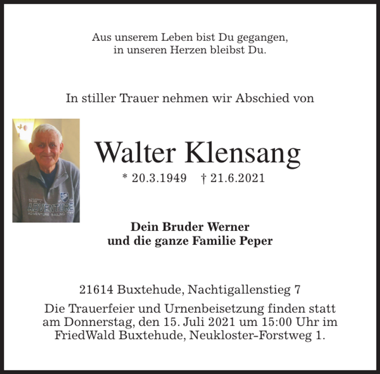 <p>Aus unserem Leben bist Du gegangen,<br />in unseren Herzen bleibst Du.<br />In stiller Trauer nehmen wir Abschied von<br />Walter Klensang<br />* 20.3.1949 † 21.6.2021<br />Dein Bruder Werner<br />und die ganze Familie Peper<br />21614 Buxtehude, Nachtigallenstieg 7<br />Die Trauerfeier und Urnenbeisetzung finden statt<br />am Donnerstag, den 15. Juli 2021 um 15:00 Uhr im<br />FriedWald Buxtehude, Neukloster-Forstweg 1.</p>