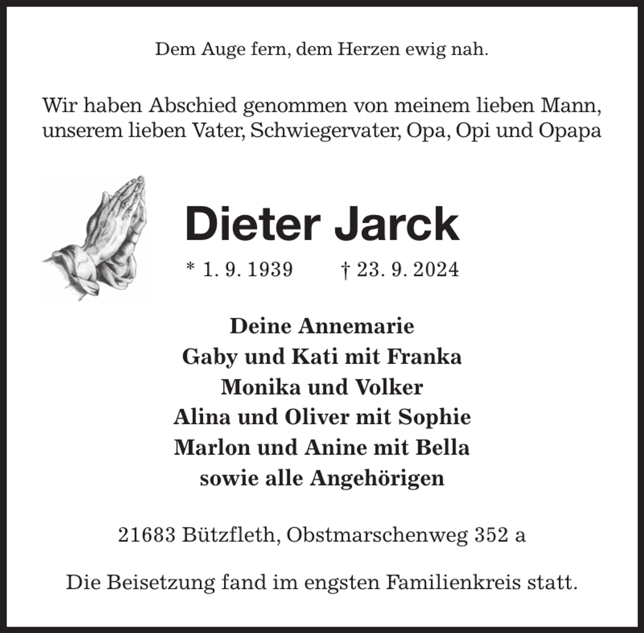 <p>Dem Auge fern, dem Herzen ewig nah.<br />Wir haben Abschied genommen von meinem lieben Mann,<br />unserem lieben Vater, Schwiegervater, Opa, Opi und Opapa</p><p>Dieter Jarck<br />* 1. 9. 1939 † 23. 9. 2024<br />Deine Annemarie<br />Gaby und Kati mit Franka<br />Monika und Volker<br />Alina und Oliver mit Sophie<br />Marlon und Anine mit Bella<br />sowie alle Angehörigen<br />21683 Bützfleth, Obstmarschenweg 352 a</p><p>Die Beisetzung fand im engsten Familienkreis statt.</p>