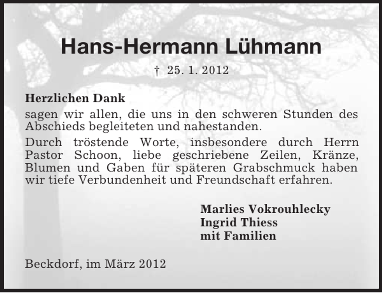 <p>Hans-Hermann Lühmann<br />† 25. 1. 2012<br />Herzlichen Dank<br />sagen wir allen, die uns in den schweren Stunden des<br />Abschieds begleiteten und nahestanden.<br />Durch tröstende Worte, insbesondere durch Herrn<br />Pastor Schoon, liebe geschriebene Zeilen, Kränze,<br />Blumen und Gaben für späteren Grabschmuck haben<br />wir tiefe Verbundenheit und Freundschaft erfahren.<br />Marlies Vokrouhlecky<br />Ingrid Thiess<br />mit Familien<br />Beckdorf, im März 2012</p>
