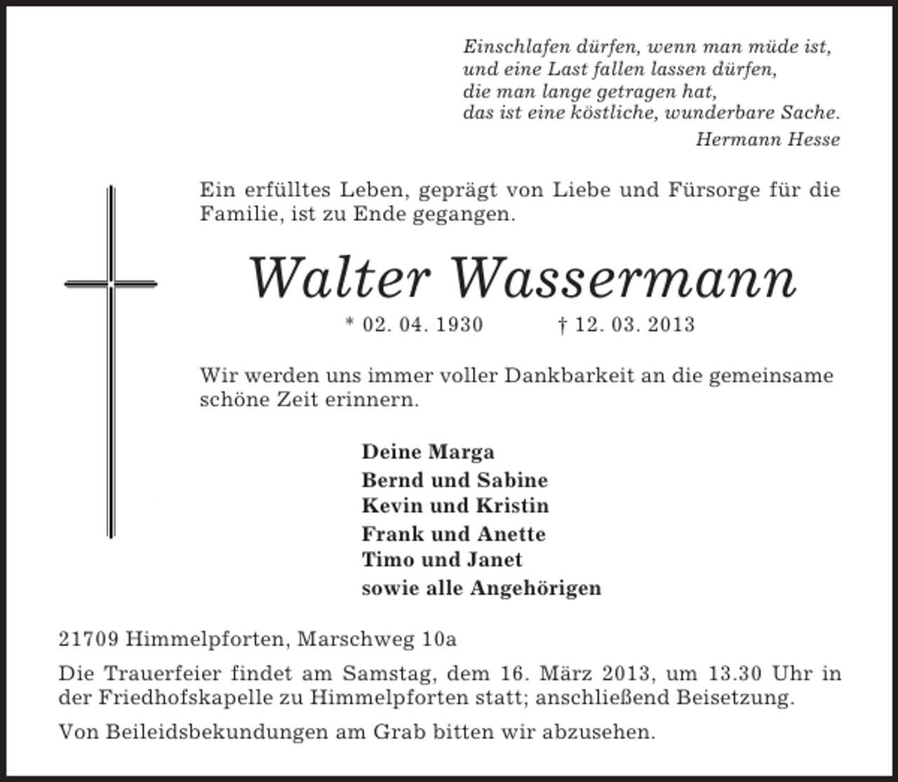 <p>Einschlafen dürfen, wenn man müde ist,<br />und eine Last fallen lassen dürfen,<br />die man lange getragen hat,<br />das ist eine köstliche, wunderbare Sache.<br />Hermann Hesse<br />Ein erfülltes Leben, geprägt von Liebe und Fürsorge für die Familie, ist zu Ende gegangen.<br />Walter Wassermann<br />* 02. 04. 1930 † 12. 03. 2013<br />Wir werden uns immer voller Dankbarkeit an die gemeinsame schöne Zeit erinnern.<br />Deine Marga<br />Bernd und Sabine<br />Kevin und Kristin<br />Frank und Anette<br />Timo und Janet<br />sowie alle Angehörigen<br />21709 Himmelpforten, Marschweg 10a<br />Die Trauerfeier findet am Samstag, dem 16. März 2013, um 13.30 Uhr in der Friedhofskapelle zu Himmelpforten statt; anschließend Beisetzung.<br />Von Beileidsbekundungen am Grab bitten wir abzusehen.</p>