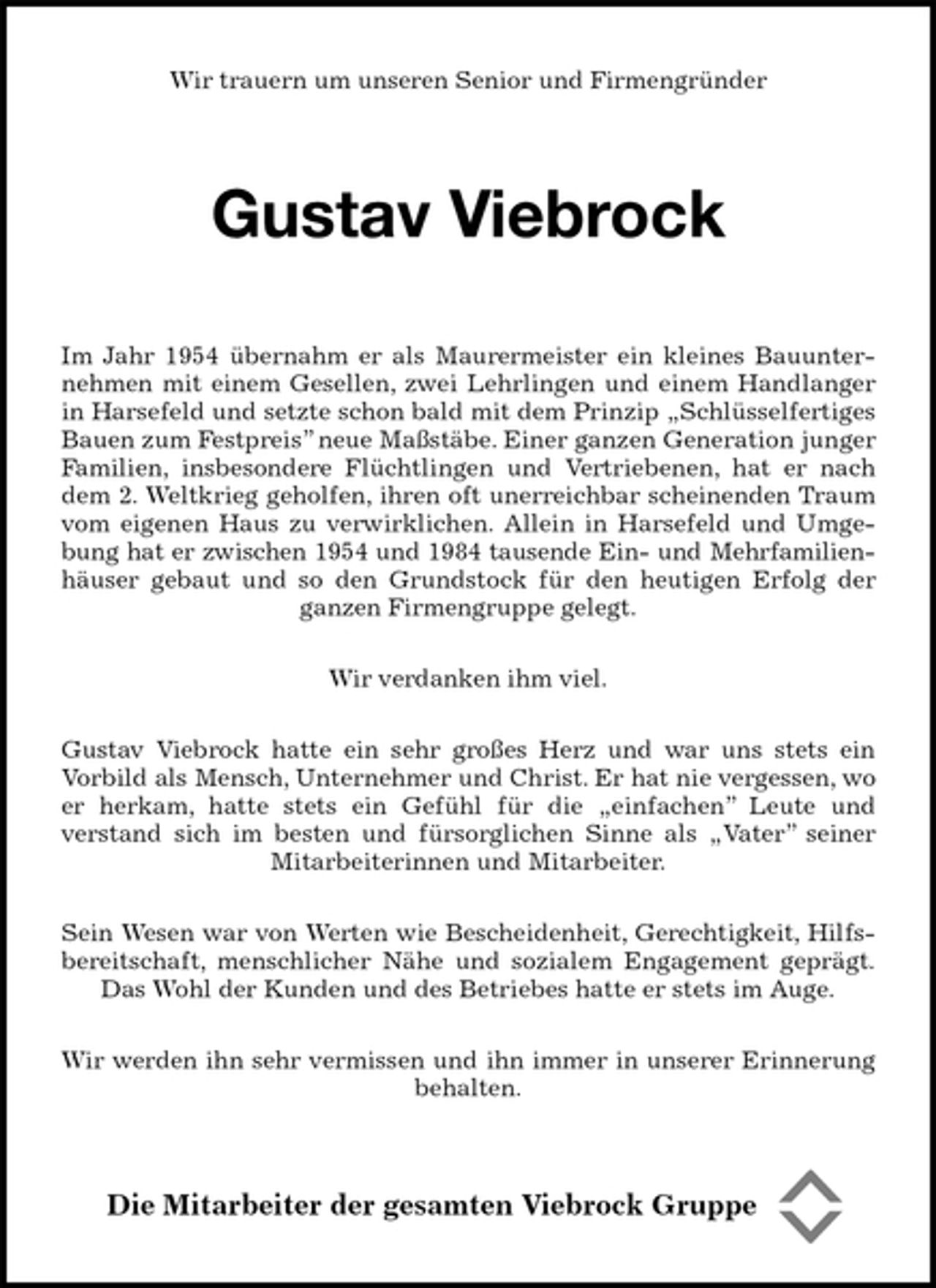 <p>Wir trauern um unseren Senior und Firmengründer<br />Gustav Viebrock<br />Im Jahr 1954 übernahm er als Maurermeister ein kleines Bauunternehmen mit einem Gesellen, zwei Lehrlingen und einem Handlanger in Harsefeld und setzte schon bald mit dem Prinzip „Schlüsselfertiges Bauen zum Festpreis” neue Maßstäbe. Einer ganzen Generation junger Familien, insbesondere Flüchtlingen und Vertriebenen, hat er nach dem 2. Weltkrieg geholfen, ihren oft unerreichbar scheinenden Traum vom eigenen Haus zu verwirklichen. Allein in Harsefeld und Umgebung hat er zwischen 1954 und 1984 tausende Ein- und Mehrfamilien-<br />häuser gebaut und so den Grundstock für den heutigen Erfolg der ganzen Firmengruppe gelegt.</p>
<p>Wir verdanken ihm viel.</p>
<p>Gustav Viebrock hatte ein sehr großes Herz und war uns stets ein<br />Vorbild als Mensch, Unternehmer und Christ. Er hat nie vergessen, wo er herkam, hatte stets ein Gefühl für die „einfachen” Leute und<br />verstand sich im besten und fürsorglichen Sinne als „Vater” seiner Mitarbeiterinnen und Mitarbeiter.</p>
<p>Sein Wesen war von Werten wie Bescheidenheit, Gerechtigkeit, Hilfsbereitschaft, menschlicher Nähe und sozialem Engagement geprägt.<br />Das Wohl der Kunden und des Betriebes hatte er stets im Auge.</p>
<p>Wir werden ihn sehr vermissen und ihn immer in unserer Erinnerung behalten.<br />Die Mitarbeiter der gesamten Viebrock Gruppe</p>