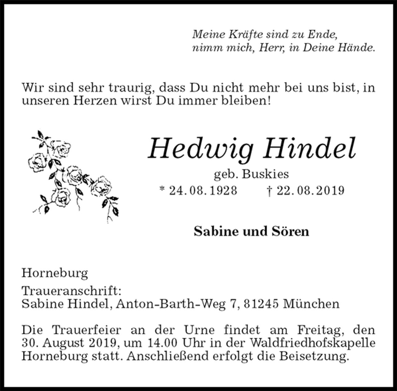 <p>Meine Kräfte sind zu Ende,<br />nimm mich, Herr, in Deine Hände.<br />Wir sind sehr traurig, dass Du nicht mehr bei uns bist, in unseren Herzen wirst Du immer bleiben!<br />Hedwig Hindel<br />geb. Buskies<br />* 24. 08. 1928 † 22. 08. 2019<br />Sabine und Sören<br />Horneburg<br />Traueranschrift:<br />Sabine Hindel, Anton-Barth-Weg 7, 81245 München</p><p>Die Trauerfeier an der Urne findet am Freitag, den<br />30. August 2019, um 14.00 Uhr in der Waldfriedhofskapelle<br />Horneburg statt. Anschließend erfolgt die Beisetzung.</p>