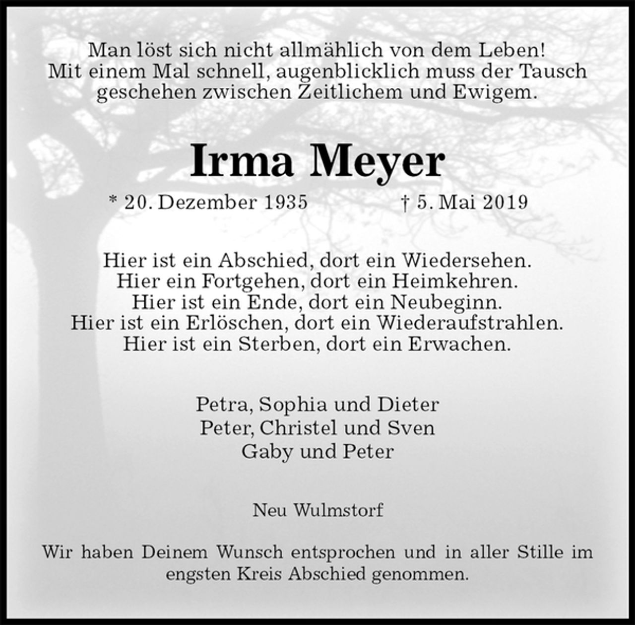 <p>Man löst sich nicht allmählich von dem Leben!<br />Mit einem Mal schnell, augenblicklich muss der Tausch geschehen zwischen Zeitlichem und Ewigem.<br />Irma Meyer<br />* 20. Dezember 1935 † 5. Mai 2019<br />Hier ist ein Abschied, dort ein Wiedersehen.<br />Hier ein Fortgehen, dort ein Heimkehren.<br />Hier ist ein Ende, dort ein Neubeginn.<br />Hier ist ein Erlöschen, dort ein Wiederaufstrahlen.<br />Hier ist ein Sterben, dort ein Erwachen.<br />Petra, Sophia und Dieter<br />Peter, Christel und Sven<br />Gaby und Peter<br />Neu Wulmstorf</p><p>Wir haben Deinem Wunsch entsprochen und in aller Stille im engsten Kreis Abschied genommen.</p>