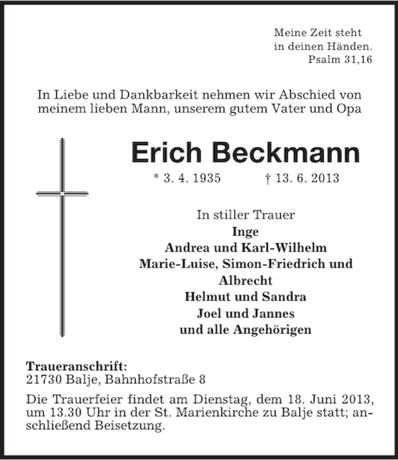 <p>Meine Zeit steht<br />in deinen Händen.<br />Psalm 31,16</p><p>In Liebe und Dankbarkeit nehmen wir Abschied von<br />meinem lieben Mann, unserem gutem Vater und Opa</p><p>Erich Beckmann<br />* 3. 4. 1935</p><p>† 13. 6. 2013</p><p>In stiller Trauer<br />Inge<br />Andrea und Karl-Wilhelm<br />Marie-Luise, Simon-Friedrich und<br />Albrecht<br />Helmut und Sandra<br />Joel und Jannes<br />und alle Angehörigen<br />Traueranschrift:<br />21730 Balje, Bahnhofstraße 8<br />Die Trauerfeier findet am Dienstag, dem 18. Juni 2013,<br />um 13.30 Uhr in der St. Marienkirche zu Balje statt; anschließend Beisetzung.</p>