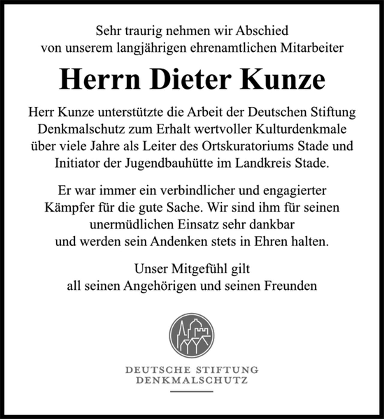 <p>Sehr traurig nehmen wir Abschied<br />von unserem langjährigen ehrenamtlichen Mitarbeiter<br />Herrn Dieter Kunze<br />Herr Kunze unterstützte die Arbeit der Deutschen Stiftung<br />Denkmalschutz zum Erhalt wertvoller Kulturdenkmale<br />über viele Jahre als Leiter des Ortskuratoriums Stade und<br />Initiator der Jugendbauhütte im Landkreis Stade.<br />Er war immer ein verbindlicher und engagierter<br />Kämpfer für die gute Sache. Wir sind ihm für seinen<br />unermüdlichen Einsatz sehr dankbar<br />und werden sein Andenken stets in Ehren halten.<br />Unser Mitgefühl gilt<br />all seinen Angehörigen und seinen Freunden.</p>