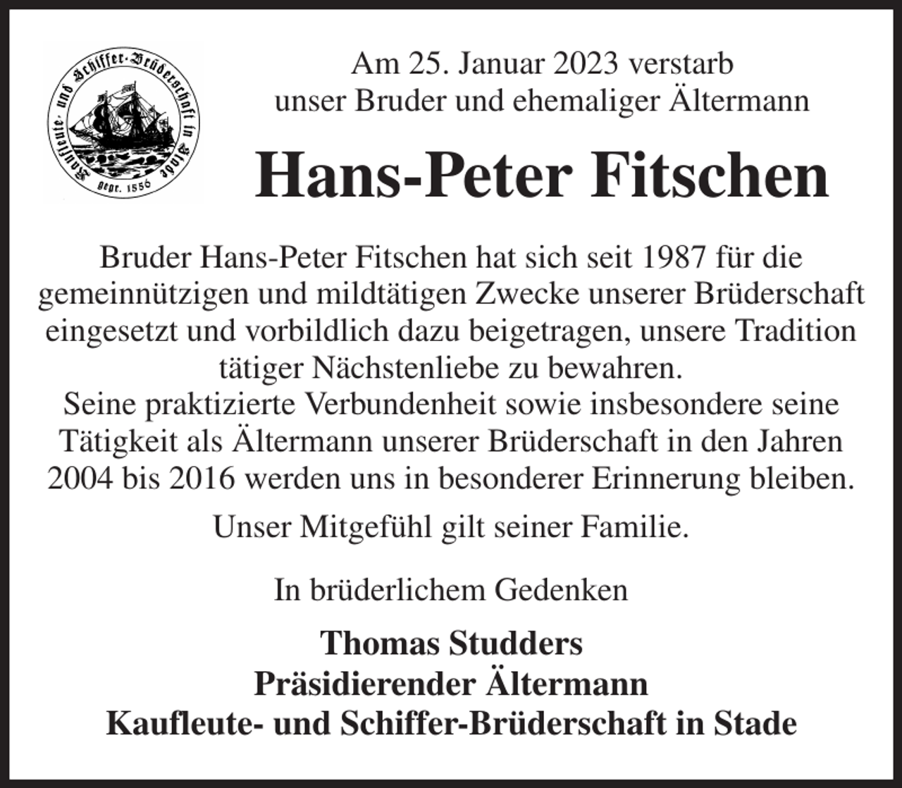 <p>Am 25. Januar 2023 verstarb<br />unser Bruder und ehemaliger Ältermann<br />Hans-Peter Fitschen<br />Bruder Hans-Peter Fitschen hat sich seit 1987 für die<br />gemeinnützigen und mildtätigen Zwecke unserer Brüderschaft eingesetzt und vorbildlich dazu beigetragen, unsere Tradition<br />tätiger Nächstenliebe zu bewahren.<br />Seine praktizierte Verbundenheit sowie insbesondere seine<br />Tätigkeit als Ältermann unserer Brüderschaft in den Jahren 2004 bis 2016 werden uns in besonderer Erinnerung bleiben.<br />Unser Mitgefühl gilt seiner Familie.<br />In brüderlichem Gedenken<br />Thomas Studders<br />Präsidierender Ältermann<br />Kaufleute- und Schiffer-Brüderschaft in Stade</p>