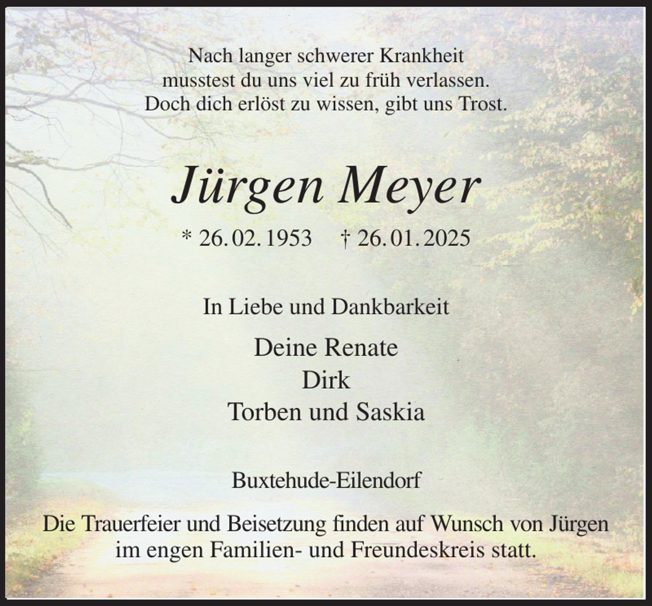 <p>Nach langer schwerer Krankheit<br />musstest du uns viel zu früh verlassen.<br />Doch dich erlöst zu wissen, gibt uns Trost.<br />Jürgen Meyer<br />* 26. 02. 1953 † 26. 01. 2025<br />In Liebe und Dankbarkeit<br />Deine Renate<br />Dirk<br />Torben und Saskia<br />Buxtehude-Eilendorf<br />Die Trauerfeier und Beisetzung finden auf Wunsch von Jürgen<br />im engen Familien- und Freundeskreis statt.</p>
