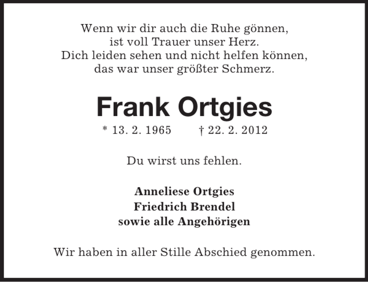 <p>Wenn wir dir auch die Ruhe gönnen,<br />ist voll Trauer unser Herz.<br />Dich leiden sehen und nicht helfen können,<br />das war unser größter Schmerz.</p><p>Frank Ortgies<br />* 13. 2. 1965</p><p>† 22. 2. 2012</p><p>Du wirst uns fehlen.<br />Anneliese Ortgies<br />Friedrich Brendel<br />sowie alle Angehörigen<br />Wir haben in aller Stille Abschied genommen.</p>