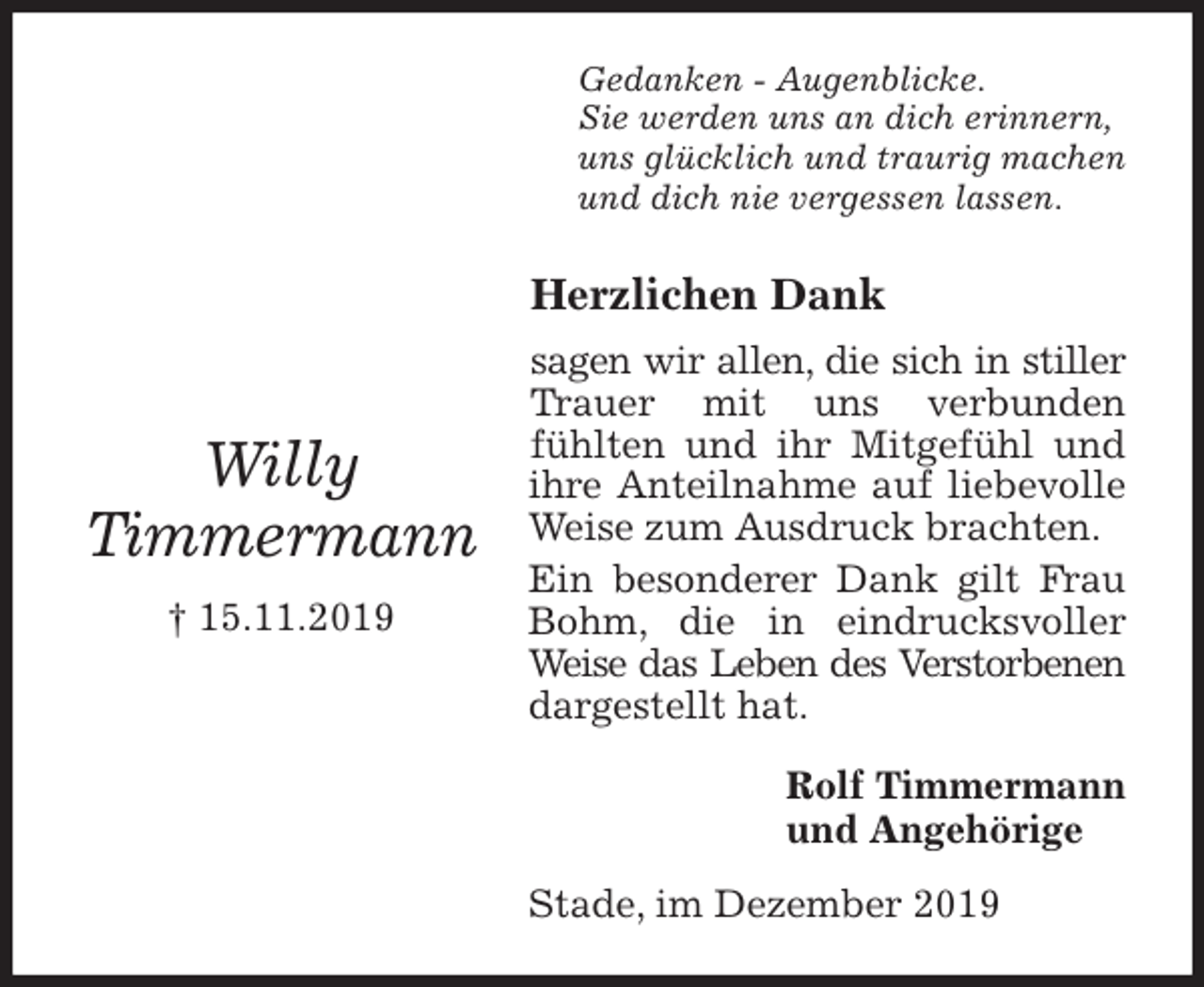 <p>Gedanken - Augenblicke.<br />Sie werden uns an dich erinnern,<br />uns glücklich und traurig machen<br />und dich nie vergessen lassen.<br />Herzlichen Dank<br />sagen wir allen, die sich in stiller Trauer mit uns verbunden<br />fühlten und ihr Mitgefühl und ihre Anteilnahme auf liebevolle Weise zum Ausdruck brachten.<br />Ein besonderer Dank gilt Frau Bohm, die in eindrucksvoller Weise das Leben des Verstorbenen dargestellt hat.<br />Rolf Timmermann<br />und Angehörige<br />Stade, im Dezember 2019<br />Willy<br />Timmermann<br />† 15.11.2019</p>