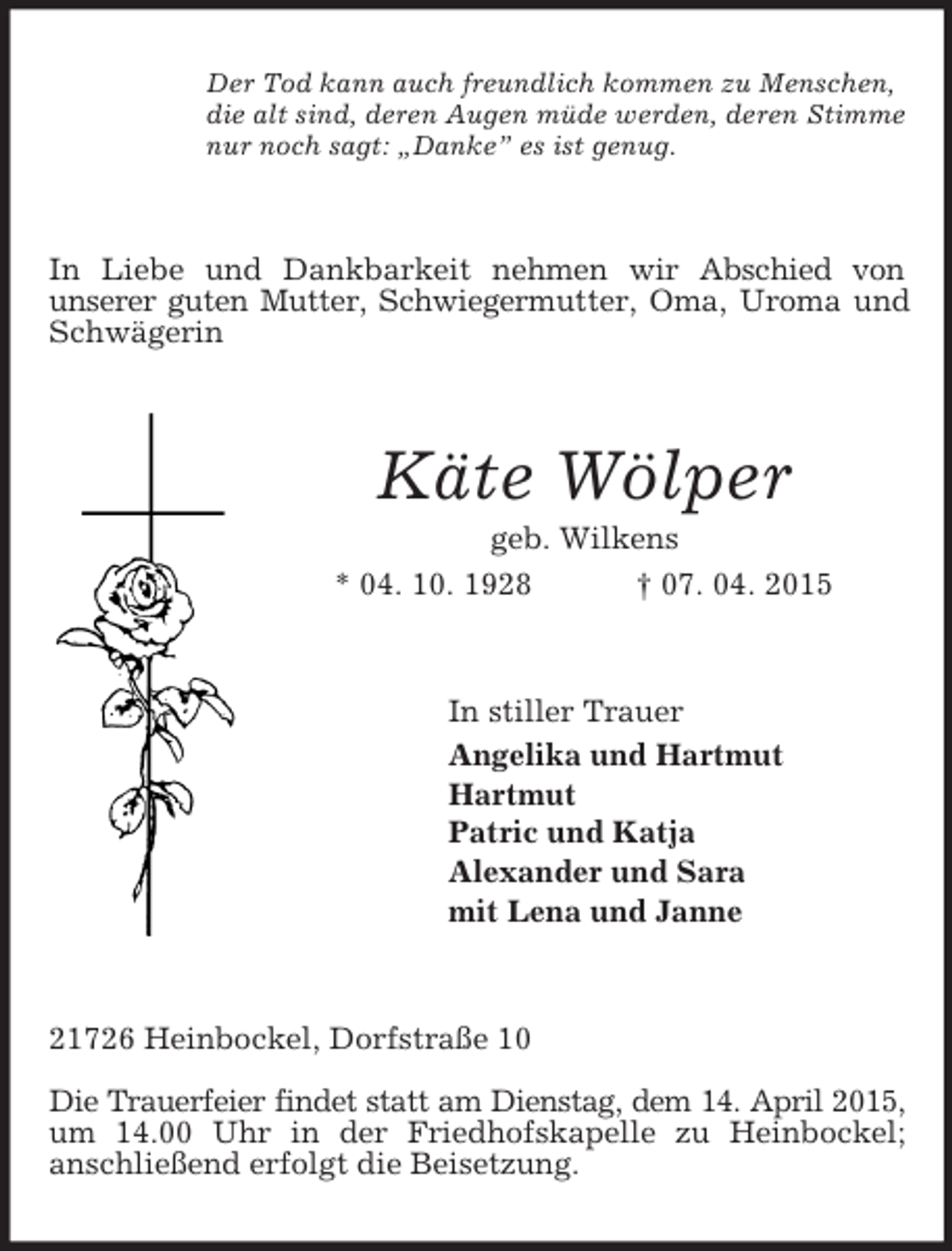 <p>Der Tod kann auch freundlich kommen zu Menschen,<br />die alt sind, deren Augen müde werden, deren Stimme<br />nur noch sagt: „Danke” es ist genug.<br />In Liebe und Dankbarkeit nehmen wir Abschied von<br />unserer guten Mutter, Schwiegermutter, Oma, Uroma und Schwägerin<br />Käte Wölper<br />geb. Wilkens<br />* 04. 10. 1928 † 07. 04. 2015<br />In stiller Trauer<br />Angelika und Hartmut<br />Hartmut<br />Patric und Katja<br />Alexander und Sara<br />mit Lena und Janne<br />21726 Heinbockel, Dorfstraße 10</p><p>Die Trauerfeier findet statt am Dienstag, dem 14. April 2015,<br />um 14.00 Uhr in der Friedhofskapelle zu Heinbockel;<br />anschließend erfolgt die Beisetzung.</p>