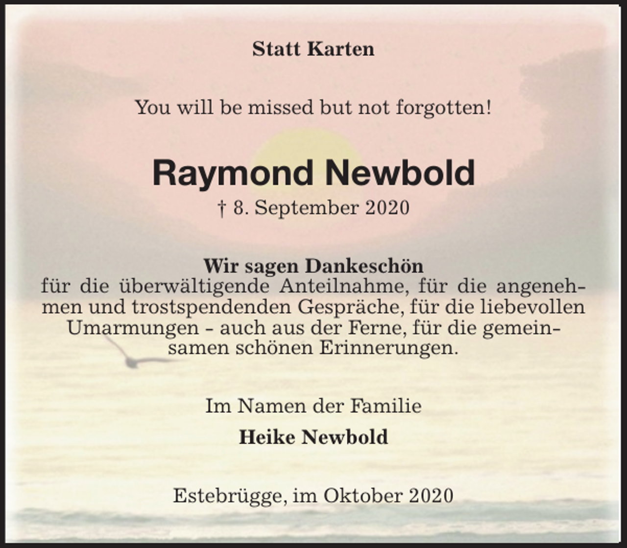 <p>Statt Karten<br />You will be missed but not forgotten!<br />Raymond Newbold<br />† 8. September 2020<br />Wir sagen Dankeschön<br />für die überwältigende Anteilnahme, für die angenehmen und trostspendenden Gespräche, für die liebevollen<br />Umarmungen - auch aus der Ferne, für die gemein-<br />samen schönen Erinnerungen.<br />Im Namen der Familie<br />Heike Newbold<br />Estebrügge, im Oktober 2020</p>