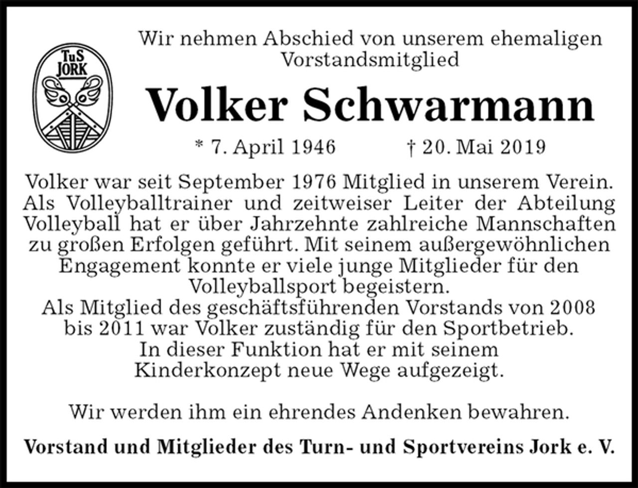 <p>Wir nehmen Abschied von unserem ehemaligen<br />Vorstandsmitglied<br />Volker Schwarmann<br />* 7. April 1946 † 20. Mai 2019<br />Volker war seit September 1976 Mitglied in unserem Verein.<br />Als Volleyballtrainer und zeitweiser Leiter der Abteilung<br />Volleyball hat er über Jahrzehnte zahlreiche Mannschaften<br />zu großen Erfolgen geführt. Mit seinem außergewöhnlichen Engagement konnte er viele junge Mitglieder für den<br />Volleyballsport begeistern.<br />Als Mitglied des geschäftsführenden Vorstands von 2008<br />bis 2011 war Volker zuständig für den Sportbetrieb.<br />In dieser Funktion hat er mit seinem<br />Kinderkonzept neue Wege aufgezeigt.</p><p>Wir werden ihm ein ehrendes Andenken bewahren.<br />Vorstand und Mitglieder des Turn- und Sportvereins Jork e. V.</p>
