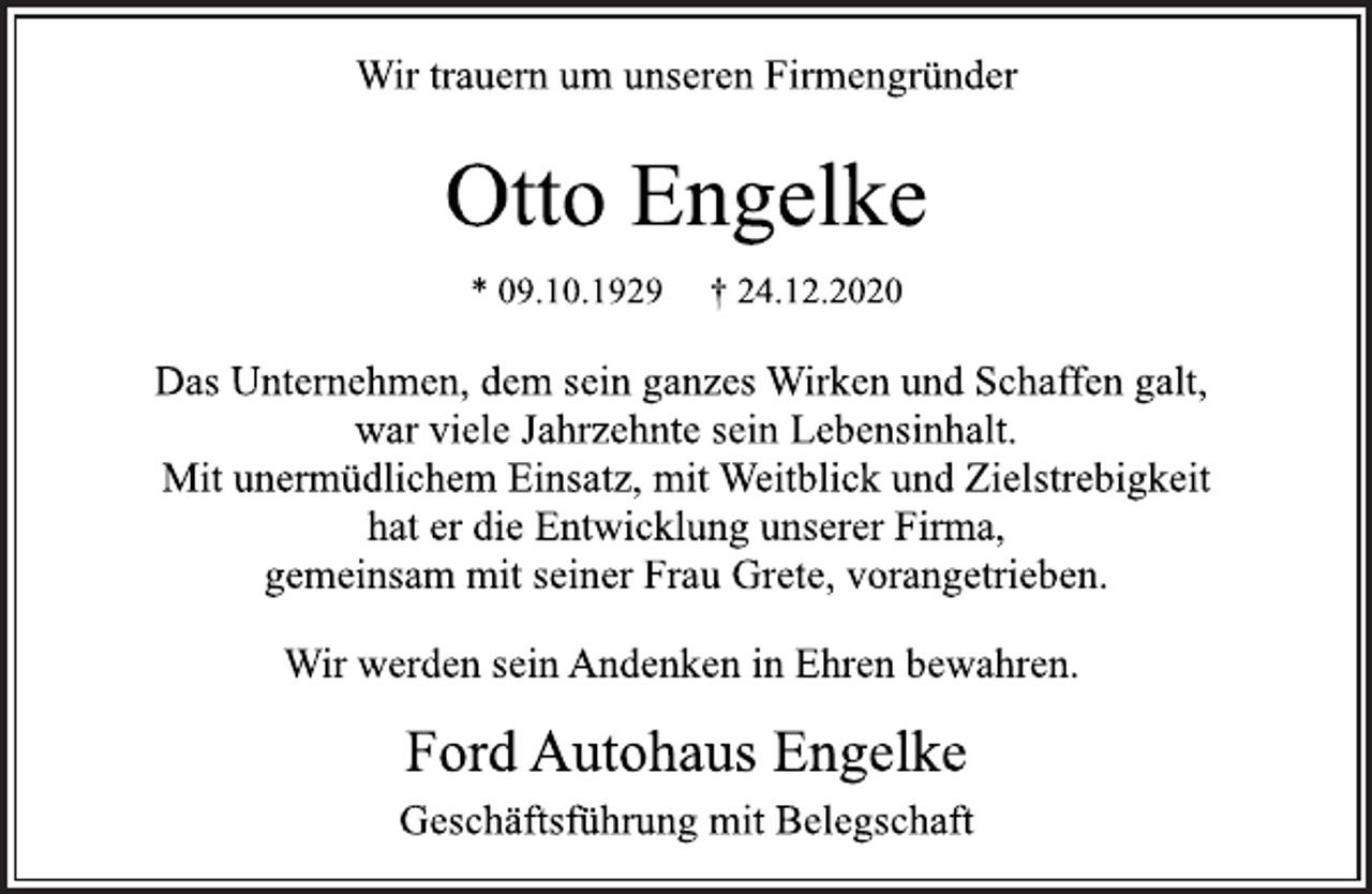 <p>Wir trauern um unseren Firmengründer<br />Otto Engelke<br />* 09.10.1929 † 24.12.2020<br />Das Unternehmen, dem sein ganzes Wirken und Schaffen galt,<br />war viele Jahrzehnte sein Lebensinhalt.<br />Mit unermüdlichem Einsatz, mit Weitblick und Zielstrebigkeit<br />hat er die Entwicklung unserer Firma,<br />gemeinsam mit seiner Frau Grete, vorangetrieben.<br />Wir werden sein Andenken in Ehren bewahren.<br />Ford Autohaus Engelke<br />Geschäftsführung mit Belegschaft</p>