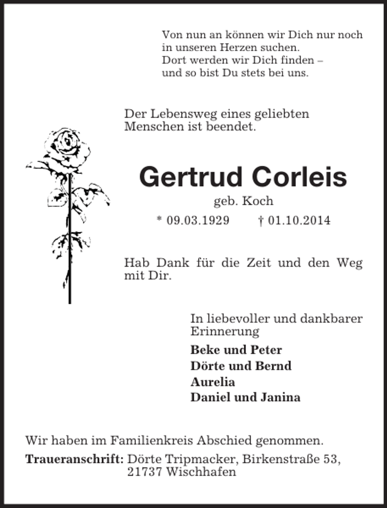 <p>Von nun an können wir Dich nur noch<br />in unseren Herzen suchen.<br />Dort werden wir Dich finden –<br />und so bist Du stets bei uns.<br />Der Lebensweg eines geliebten<br />Menschen ist beendet.<br />Gertrud Corleis<br />geb. Koch<br />* 09.03.1929 † 01.10.2014<br />Hab Dank für die Zeit und den Weg mit Dir.<br />In liebevoller und dankbarer<br />Erinnerung<br />Beke und Peter<br />Dörte und Bernd<br />Aurelia<br />Daniel und Janina<br />Wir haben im Familienkreis Abschied genommen.<br />Traueranschrift: Dörte Tripmacker, Birkenstraße 53,<br />21737 Wischhafen</p>