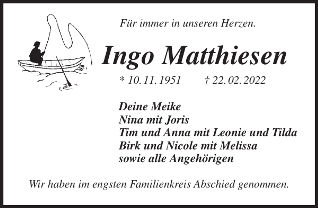 <p>Für immer in unseren Herzen.<br />Ingo Matthiesen<br />* 10. 11. 1951 † 22. 02. 2022<br />Deine Meike<br />Nina mit Joris<br />Tim und Anna mit Leonie und Tilda<br />Birk und Nicole mit Melissa<br />sowie alle Angehörigen<br />Wir haben im engsten Familienkreis Abschied genommen.</p>