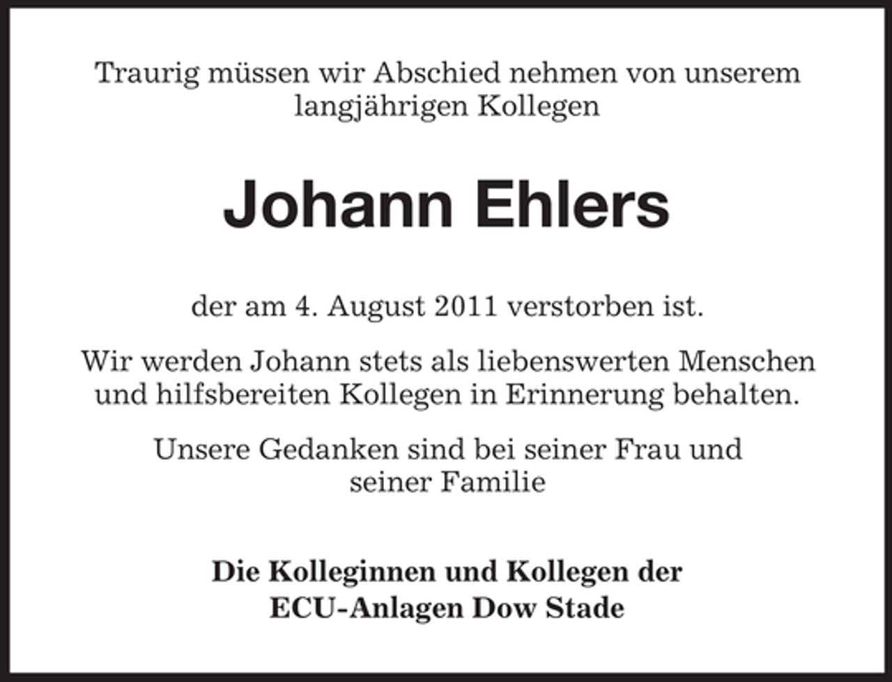 <p>Traurig müssen wir Abschied nehmen von unserem<br />langjährigen Kollegen</p><p>Johann Ehlers<br />der am 4. August 2011 verstorben ist.<br />Wir werden Johann stets als liebenswerten Menschen<br />und hilfsbereiten Kollegen in Erinnerung behalten.<br />Unsere Gedanken sind bei seiner Frau und<br />seiner Familie<br />Die Kolleginnen und Kollegen der<br />ECU-Anlagen Dow Stade</p>