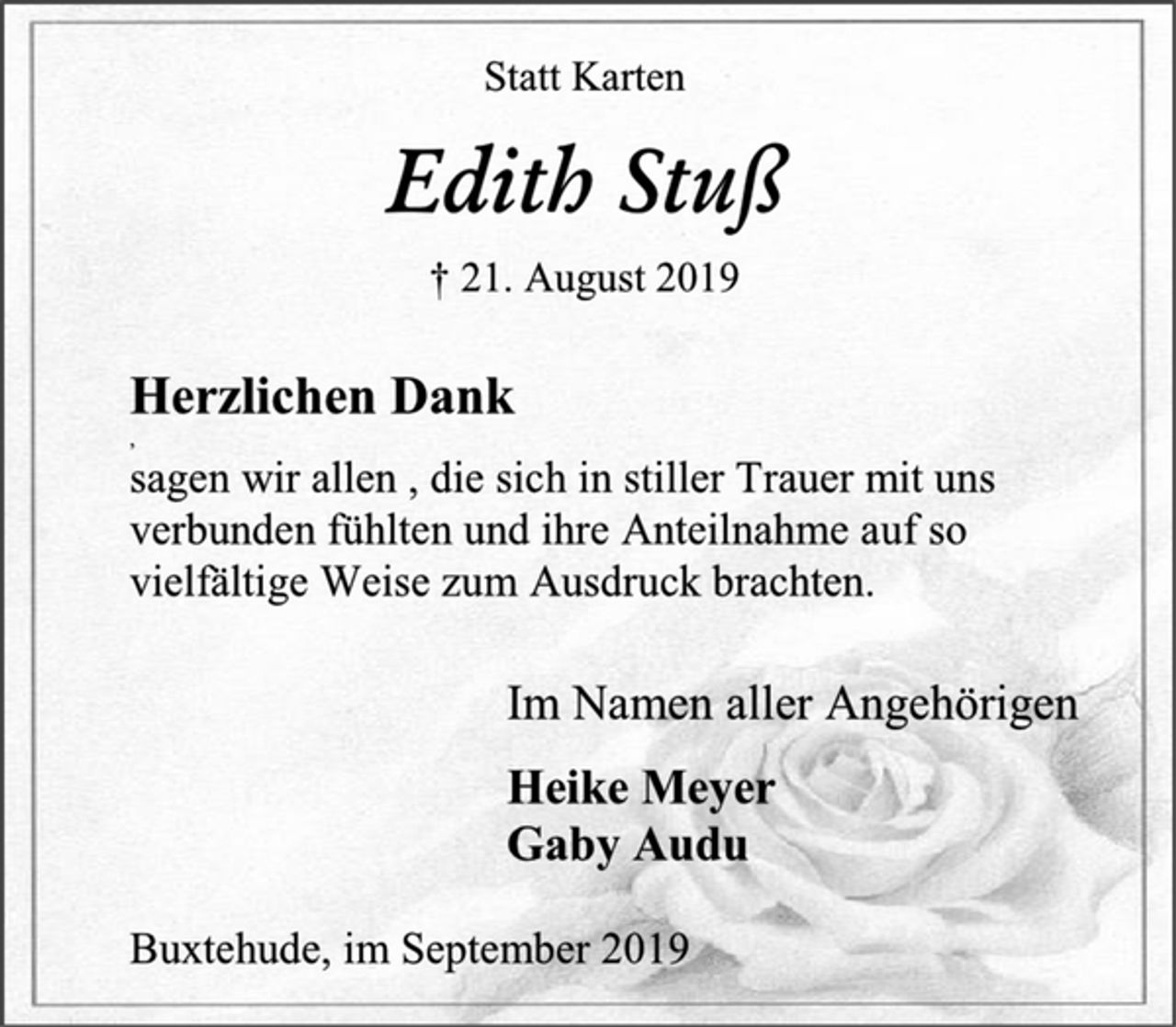 <p>Statt Karten<br />Edith Stuß<br />† 21. August 2019<br />Herzlichen Dank<br />sagen wir allen , die sich in stiller Trauer mit uns<br />verbunden fühlten und ihre Anteilnahme auf so<br />vielfältige Weise zum Ausdruck brachten.<br />Im Namen aller Angehörigen<br />Heike Meyer<br />Gaby Audu<br />Buxtehude, im September 2019</p>